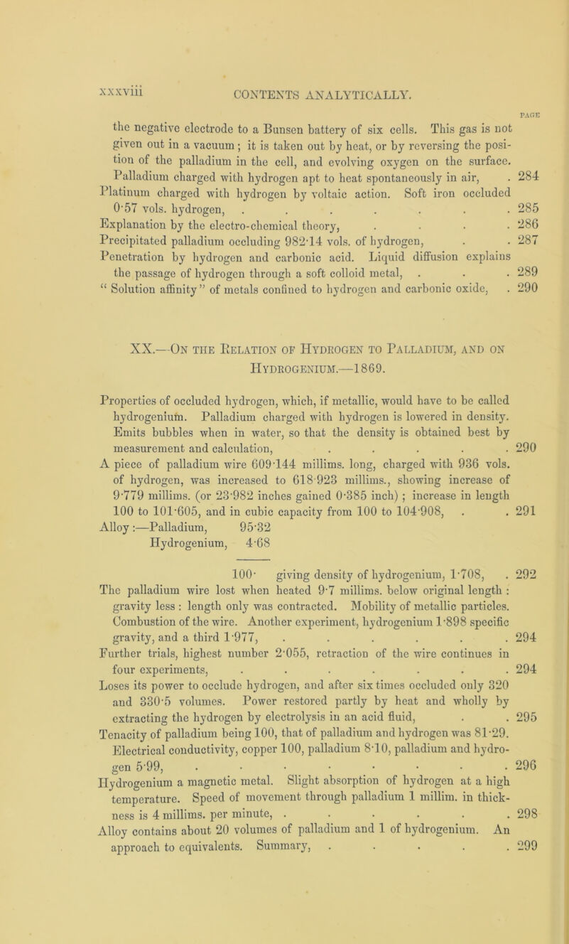 the negative electrode to a Bunsen battery of six cells. This gas is not given out in a vacuum; it is taken out by heat, or by reversing the posi- tion of the palladium in the cell, and evolving oxygen on the surface. Palladium charged with hydrogen apt to heat spontaneously in air, Platinum charged with hydrogen by voltaic action. Soft iron occluded 0-57 vols. hydrogen, ....... Explanation by the electro-chemical theory, .... Precipitated palladium occluding 982-14 vols. of hydrogen, Penetration by hydrogen and carbonic acid. Liquid diffusion explains the passage of hydrogen through a soft colloid metal, “ Solution affinity ” of metals confined to hydrogen and carbonic oxide, XX.—On the IiELation of Hydrogen to Palladium, and on Hydrogenium.—1869. Properties of occluded hydrogen, which, if metallic, would have to be called hydrogenium. Palladium charged with hydrogen is lowered in density. Emits bubbles when in water, so that the density is obtained best by measurement and calculation, ..... A piece of palladium wire 609-144 millims. long, charged with 936 vols. of hydrogen, was increased to 618 923 millims., showing increase of 9-779 millims. (or 23'982 inches gained 0-385 inch) ; increase in length 100 to 10P605, and in cubic capacity from 100 to 104-908, Alloy :—Palladium, 95'32 Hydrogenium, 4-68 100- giving density of hydrogenium, P708, The palladium wire lost when heated 9-7 millims. below original length : gravity less : length only was contracted. Mobility of metallic particles. Combustion of the wire. Another experiment, hydrogenium P898 specific gravity, and a third 1 '977, ...... Further trials, highest number 2'055, retraction of the wire continues in four experiments, ....... Loses its power to occlude hydrogen, and after six times occluded only 320 and 330\5 volumes. Power restored partly by heat and wholly by extracting the hydrogen by electrolysis in an acid fluid, Tenacity of palladium being 100, that of palladium and hydrogen was 81-29. Electrical conductivity, copper 100, palladium 8-10, palladium and hydro- gen 5‘99, ........ Hydrogenium a magnetic metal. Slight absorption of hydrogen at a high temperature. Speed of movement through palladium 1 millim. in thick- ness is 4 millims. per minute, ...... Alloy contains about 20 volumes of palladium and 1 of hydrogenium. An approach to equivalents. Summary, • PAGE 284 285 286 287 289 290 290 291 292 294 294 295 296 298 299