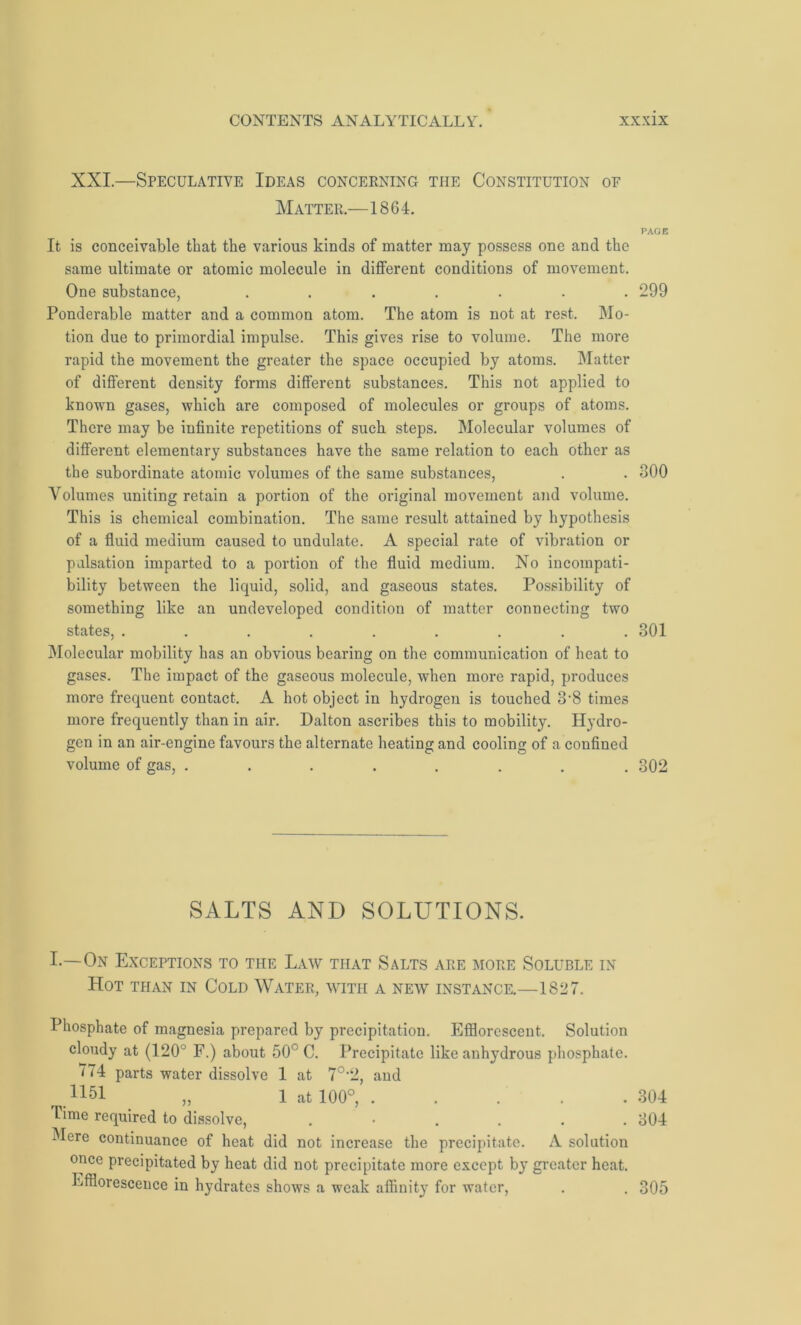 XXI.—Speculative Ideas concerning the Constitution of Matter.—1864. It is conceivable that the various kinds of matter may possess one and the same ultimate or atomic molecule in different conditions of movement. One substance, ....... Ponderable matter and a common atom. The atom is not at rest. Mo- tion due to primordial impulse. This gives rise to volume. The more rapid the movement the greater the space occupied by atoms. Matter of different density forms different substances. This not applied to known gases, which are composed of molecules or groups of atoms. There may be infinite repetitions of such steps. Molecular volumes of different elementary substances have the same relation to each other as the subordinate atomic volumes of the same substances, Volumes uniting retain a portion of the original movement and volume. This is chemical combination. The same result attained by hypothesis of a fluid medium caused to undulate. A special rate of vibration or pulsation imparted to a portion of the fluid medium. No incompati- bility between the liquid, solid, and gaseous states. Possibility of something like an undeveloped condition of matter connecting two states, ......... Molecular mobility has an obvious bearing on the communication of heat to gases. The impact of the gaseous molecule, when more rapid, produces more frequent contact. A hot object in hydrogen is touched 3‘8 times more frequently than in air. Dalton ascribes this to mobility. Hydro- gen in an air-engine favours the alternate heating and cooling of a confined volume of gas, ........ SALTS AND SOLUTIONS. I.—On Exceptions to the Law that Salts are more Soluble in Hot than in Cold Water, with a new instance.—1827. Phosphate of magnesia prepared by precipitation. Efflorescent. Solution cloudy at (120° F.) about 50° C. Precipitate like anhydrous phosphate. 774 parts water dissolve 1 at 7°’2, and 1151 „ 1 at 100°, Time required to dissolve, ...... Mere continuance of heat did not increase the precipitate. A solution once precipitated by heat did not precipitate more except by greater heat. Efflorescence in hydrates shows a weak affinity for water, PAGE 299 300 301 302 304 304 305