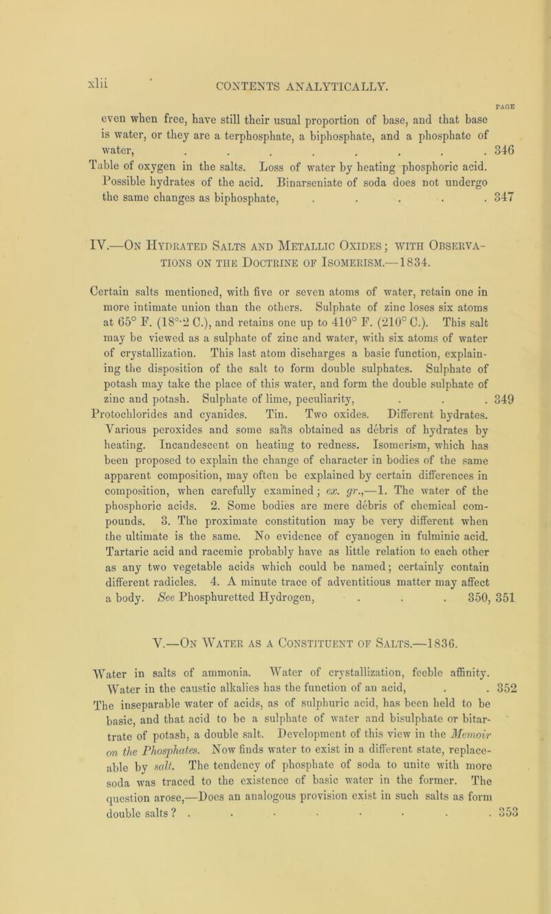 PAGE even when free, have still their usual proportion of base, and that base is water, or they are a terphosphate, a biphosphate, and a phosphate of water, ........ 346 Table of oxygen in the salts. Loss of water by heating phosphoric acid. Possible hydrates of the acid. Binarscniate of soda does not undergo the same changes as biphosphate, ..... 347 IV.—On Hydrated Salts and Metallic Oxides ; with Observa- tions on the Doctrine of Isomerism.—1834. Certain salts mentioned, with five or seven atoms of water, retain one in more intimate union than the others. Sulphate of zinc loses six atoms at 65° F. (180,2 C.), and retains one up to 410° F. (210° C.). This salt may be viewed as a sulphate of zinc and water, with six atoms of water of crystallization. This last atom discharges a basic function, explain- ing the disposition of the salt to form double sulphates. Sulphate of potash may take the place of this water, and form the double sulphate of zinc and potash. Sulphate of lime, peculiarity, . . . 349 Protochlorides and cyanides. Tin. Two oxides. Different hydrates. Various peroxides and some salts obtained as debris of hydrates by heating. Incandescent on heating to redness. Isomerism, which has been proposed to explain the change of character in bodies of the same apparent composition, may often be explained by certain differences in composition, when carefully examined; ex. gr.,—1. The water of the phosphoric acids. 2. Some bodies are mere debris of chemical com- pounds. 3. The proximate constitution may be very different when the ultimate is the same. No evidence of cyanogen in fulminic acid. Tartaric acid and racemic probably have as little relation to each other as any two vegetable acids which could be named; certainly contain different radicles. 4. A minute trace of adventitious matter may affect a body. See Phosphuretted Hydrogen, . . . 350, 351 V.—On Water as a Constituent of Salts.—1836. Water in salts of ammonia. Water of crystallization, feeble affinity. Water in the caustic alkalies has the function of an acid, . . 352 The inseparable water of acids, as of sulphuric acid, has been held to be basic, and that acid to be a sulphate of water and bisulphate or bitar- trate of potash, a double salt. Development of this view in the Memoir on the Phosphates. Now finds water to exist in a different state, replace- able by salt. The tendency of phosphate of soda to unite with more soda was traced to the existence of basic water in the former. The question arose,—Does an analogous provision exist in such salts as form double salts ? . • • • • • . . 353