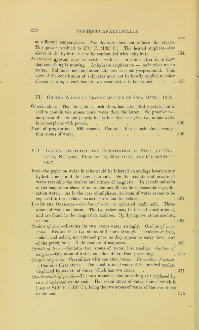 at different temperatures. Monohydrate does not adhere like stucco. This power retained to 270° F. (132° C.) The heated sulphate—the debris of the hydrate, not to be confounded with anhydrate, Anhydrous gypsum may be written with a — or minus after it, to show that something is wanting. Anhydrate requires no —, as it takes up no water. Sulphuric acid and other salts may be equally represented. This view of the constitution of sulphates must not be hastily applied to other classes of salts, as each has its own peculiarities to be studied, VI.—On the Water of Crystallization of Soda-alum.—1836. Of soda-alum. This alum, like potash alum, has octohedral crystals, but is said to contain two atoms more water than the latter. No proof of iso- morphism of soda and potash, but rather that soda plus two atoms water is isomorphous with potash. ...... Mode of preparation. Efflorescent. Contains, like potash alum, twenty- four atoms of water, ....... VII.—Inquiry respecting the Constitution of Salts, of Oxa- lates, Nitrates, Phosphates, Sulphates, and Chlorides.— 1837. From the paper on water in salts would be inferred an analogy between any hydrated acid and its magnesian salt. So the oxalate and nitrate of water resemble the oxalate and nitrate of magnesia. In certain subsalts of the magnesian class of oxides the metallic oxide replaces the crystalli- zation water. As in the case of sulphates, an atom of water seems to be replaced in the oxalates, so as to form double oxalates, . I.—Op the Oxalates.—Oxalate of water, or hydrated oxalic acid. Three atoms of water one basic. The two others may be termed constitutional, and are found in the magnesian oxalates. By drying two atoms are lost, or none, ........ Oxalate of zinc.—Retains its two atoms water strongly. Oxalate of mag- nesia.—Retains these two atoms still more strongly. Oxalates of iron, nickel, and cobalt, not obtained pure, as they appear to carry down part of the precipitant. No binoxalate of magnesia, Oxalate of lime.—Contains two atoms of water, lost readily. Oxalate of barytes.—One atom of water, and thus differs from preceding, . Oxalate of potash.—Crystallizes with one atom water. Binoxalate of potash. Contains three atoms. The constitutional water of the neutral oxalate displaced by oxalate of water, which has two atoms, Quadroxalate of potash,—The two atoms of the preceding salt replaced by two of hydrated oxalic acid. Has seven atoms of water, four of which it loses at 240° F. (116° C.), being the two atoms of water of the two atoms oxalic acid, ..••••.. PAGE 864 365 365 366 367 368 369 370 371 372