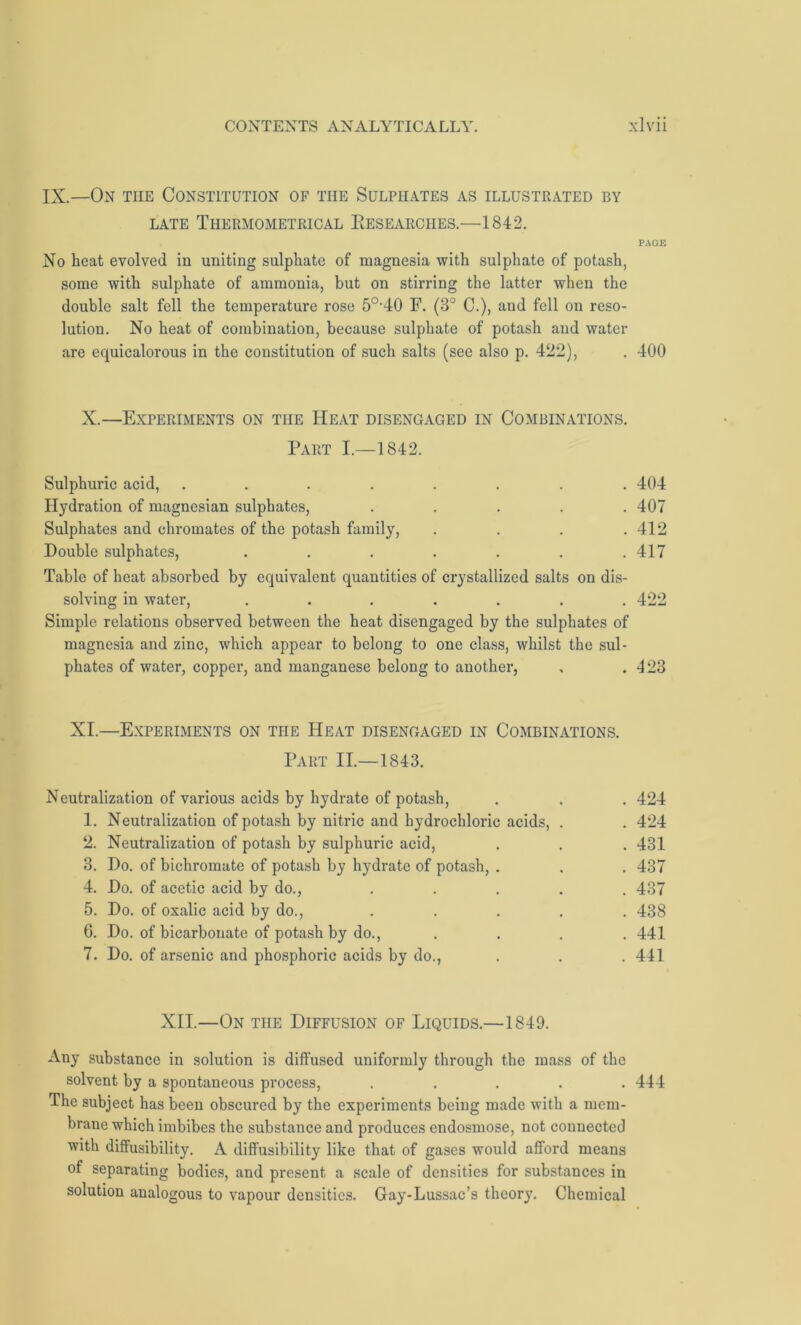 IX.—On the Constitution of the Sulphates as illustrated by LATE ThERMOMETRICAL RESEARCHES.—1842. PAGE No heat evolved in uniting sulphate of magnesia with sulphate of potash, some with sulphate of ammonia, but on stirring the latter when the double salt fell the temperature rose 5°’40 F. (8° C.), and fell on reso- lution. No heat of combination, because sulphate of potash and water are equicalorous in the constitution of such salts (see also p. 422), . 400 X.—Experiments on the Heat disengaged in Combinations. Part I.—1842. Sulphuric acid, ........ 404 Hydration of magnesian sulphates, ..... 407 Sulphates and chromates of the potash family, . . . .412 Double sulphates, . . . . . . .417 Table of heat absorbed by equivalent quantities of crystallized salts on dis- solving in water, ....... 422 Simple relations observed between the heat disengaged by the sulphates of magnesia and zinc, which appear to belong to one class, whilst the sul- phates of water, copper, and manganese belong to another, . .423 XI.—Experiments on the Heat disengaged in Combinations. Part II.—1843. Neutralization of various acids by hydrate of potash, . . . 424 1. Neutralization of potash by nitric and hydrochloric acids, . . 424 2. Neutralization of potash by sulphuric acid, . . . 431 3. Do. of bichromate of potash by hydrate of potash, . . . 437 4. Do. of acetic acid by do., . . . . . 487 5. Do. of oxalic acid by do., ..... 438 6. Do. of bicarbonate of potash by do., . . . . 441 7. Do. of arsenic and phosphoric acids by do., . . . 441 XII.—On the Diffusion of Liquids.—1849. Any substance in solution is diffused uniformly through the mass of the solvent by a spontaneous process, ..... 444 The subject has been obscured by the experiments being made with a mem- brane which imbibes the substance and produces endosmose, not connected with diffusibility. A diffusibility like that of gases would afford means of separating bodies, and present a scale of densities for substances in solution analogous to vapour densities. Gay-Lussac’s theory. Chemical