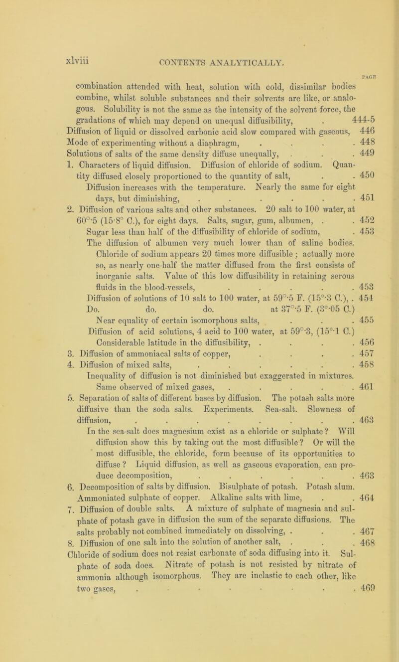 PAGE combination attended with heat, solution with cold, dissimilar bodies combine, whilst soluble substances and their solvents are like, or analo- gous. Solubility is not the same as the intensity of the solvent force, the gradations of which may depend on unequal diffusibility, . 444-5 Diffusion of liquid or dissolved carbonic acid slow compared with gaseous, 446 Mode of experimenting without a diaphragm, .... 448 Solutions of salts of the same density diffuse unequally, . . . 449 1. Characters of liquid diffusion. Diffusion of chloride of sodium. Quan- tity diffused closely proportioned to the quantity of salt, . . 450 Diffusion increases with the temperature. Nearly the same for eight days, but diminishing, ...... 451 2. Diffusion of various salts and other substances. 20 salt to 100 water, at 60o,5 (15-8° C.), for eight days. Salts, sugar, gum, albumen, . . 452 Sugar less than half of the diffusibility of chloride of sodium, . 453 The diffusion of albumen very much lower than of saline bodies. Chloride of sodium appears 20 times more diffusible ; actually more so, as nearly one-half the matter diffused from the first consists of inorganic salts. Value of this low diffusibility in retaining serous fluids in the blood-vessels, ..... 453 Diffusion of solutions of 10 salt to 100 water, at 59°*5 F. (150-3 C.), . 454 Do. do. do. at 37°-5 F. (3°-05 C.) Near equality of certain isomorphous salts, . . . 455 Diffusion of acid solutions, 4 acid to 100 water, at 59°-3, (15°*1 C.) Considerable latitude in the diffusibility, .... 456 3. Diffusion of ammoniacal salts of copper, .... 457 4. Diffusion of mixed salts, ...... 458 Inequality of diffusion is not diminished but exaggerated in mixtures. Same observed of mixed gases, ..... 461 5. Separation of salts of different bases by diffusion. The potash salts more diffusive than the soda salts. Experiments. Sea-salt. Slowness of diffusion, ........ 463 In the sea-salt does magnesium exist as a chloride or sulphate ? Will diffusion show this by taking out the most diffusible ? Or will the most diffusible, the chloride, form because of its opportunities to diffuse ? Liquid diffusion, as well as gaseous evaporation, can pro- duce decomposition, ...... 463 6. Decomposition of salts by diffusion. Disulphate of potash. Potash alum. Ammoniated sulphate of copper. Alkaline salts with lime, . . 464 7. Diffusion of double salts. A mixture of sulphate of magnesia and sul- phate of potash gave in diffusion the sum of the separate diffusions. The salts probably not combined immediately on dissolving, . . . 467 8. Diffusion of one salt into the solution of another salt, . . . 40§ Chloride of sodium does not resist carbonate of soda diffusing into it. Sul- phate of soda does. Nitrate of potash is not resisted by nitrate of ammonia although isomorphous. They are inelastic to each other, like two gases, ..••••.. 469