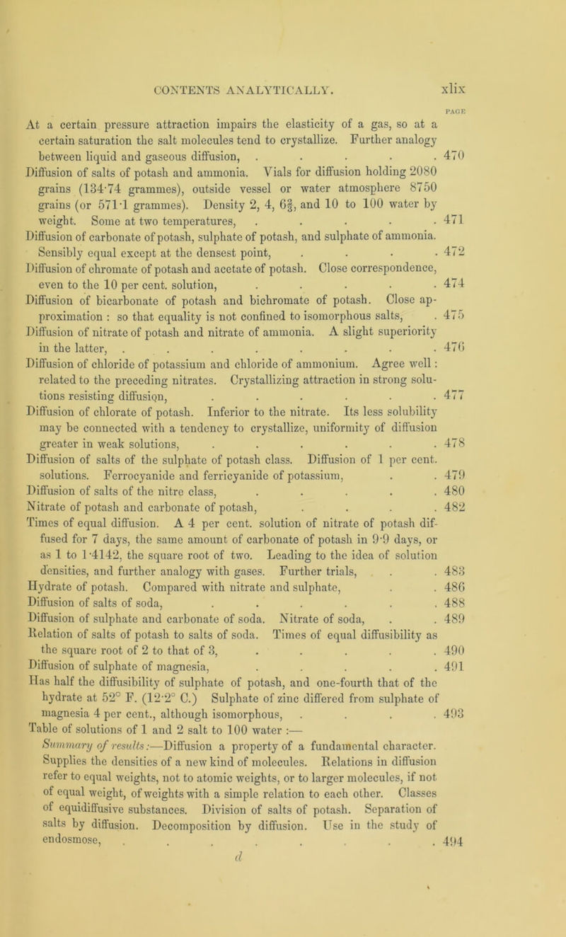 At a certain pressure attraction impairs the elasticity of a gas, so at a certain saturation the salt molecules tend to crystallize. Further analogy between liquid and gaseous diffusion, . . . . .470 Diffusion of salts of potash and ammonia. Vials for diffusion holding 2080 grains (13474 grammes), outside vessel or water atmosphere 8750 grains (or 571‘1 grammes). Density 2, 4, 6§, and 10 to 100 water by weight. Some at two temperatures, ..... Diffusion of carbonate of potash, sulphate of potash, and sulphate of ammonia. Sensibly equal except at the densest point, .... Diffusion of chromate of potash and acetate of potash. Close correspondence, even to the 10 per cent, solution, ..... Diffusion of bicarbonate of potash and bichromate of potash. Close ap- proximation : so that equality is not confined to isomorphous salts, Diffusion of nitrate of potash and nitrate of ammonia. A slight superiority in the latter, . . Diffusion of chloride of potassium and chloride of ammonium. Agree well: related to the preceding nitrates. Crystallizing attraction in strong solu- tions resisting diffusiqn, ...... Diffusion of chlorate of potash. Inferior to the nitrate. Its less solubility may be connected with a tendency to crystallize, uniformity of diffusion greater in weak solutions, ...... Diffusion of salts of the sulphate of potash class. Diffusion of 1 per cent. solutions. Ferrocyanide and ferricyanide of potassium, Diffusion of salts of the nitre class, ..... Nitrate of potash and carbonate of potash, .... Times of equal diffusion. A 4 per cent, solution of nitrate of potash dif- fused for 7 days, the same amount of carbonate of potash in 9-9 days, or as 1 to 1-4142, the square root of two. Leading to the idea of solution densities, and further analogy with gases. Further trials, Hydrate of potash. Compared with nitrate and sulphate, Diffusion of salts of soda, ...... Diffusion of sulphate and carbonate of soda. Nitrate of soda, Delation of salts of potash to salts of soda. Times of equal diffusibility as the square root of 2 to that of 3, Diffusion of sulphate of magnesia, ..... Has half the diffusibility of sulphate of potash, and one-fourth that of the hydrate at 52° F. (12'2° C.) Sulphate of zinc differed from sulphate of magnesia 4 per cent., although isomorphous, .... Table of solutions of 1 and 2 salt to 100 water :— Summary results:—Diffusion a property of a fundamental character. Supplies the densities of a new kind of molecules. Relations in diffusion refer to equal weights, not to atomic weights, or to larger molecules, if not of equal weight, of weights with a simple relation to each other. Classes of equidiffusive substances. Division of salts of potash. Separation of salts by diffusion. Decomposition by diffusion. Use in the study of endosmose, ........ 494 d 471 472 474 475 470 477 478 479 480 482 483 486 488 489 490 491 493