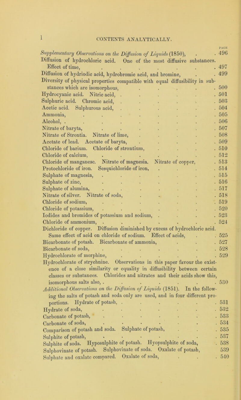 PACK Supplementary Observations on the Diffusion of Liquids (1850), . • 490 Diftusion of hydrochloric acid. One of the most diffusive substances. Effect of time, ....... 497 Diffusion of hydriodic acid, hydrobromic acid, and bromine, . . 499 Diversity of physical properties compatible with equal diffusibility in sub- stances which are isomorphous, ..... 500 Hydrocyanic acid. Nitric acid, ...... 501 Sulphuric acid. Chromic acid, ...... 503 Acetic acid. Sulphurous acid, ...... 504 Ammonia, ........ 505 Alcohol, ......... 506 Nitrate of baryta, ....... 507 Nitrate of Strontia. Nitrate of lime, ..... 508 Acetate of lead. Acetate of baryta, ..... 509 Chloride of barium. Chloride of strontium, .... 510 Chloride of calcium, ....... 512 Chloride of manganese. Nitrate of magnesia. Nitrate of copper, . 513 Protochloride of iron. Sesquichloride of iron, .... 514 Sulphate of magnesia, . . . . . . .515 Sulphate of zinc, ....... 516 Sulphate of alumina, . . . . . . .517 Nitrate of silver. Nitrate of soda, ..... 518 Chloride of sodium, ....... 519 Chloride of potassium, ....... 520 Iodides and bromides of potassium and sodium, .... 523 Chloride of ammonium, ....... 524 Dichloride of copper. Diffusion diminished by excess of hydrochloric acid. Same effect of acid on chloride of sodium. Effect of acids, . . 525 Bicarbonate of potash. Bicarbonate of ammonia, . . . 527 Bicarbonate of soda, ....... 528 Hydrochlorate of morphine, ...... 529 Hydrochlorate of strychnine. Observations in this paper favour the exist- ence of a close similarity or equality in diffusibility between certain classes or substances. Chlorides and nitrates and their acids show this, isomorphous salts also, ....... 530 Additional Observations on the Diffusion of Liquids (1851). In the follow- ing the salts of potash and soda only are used, and in four different pro- portions. Hydrate of potash, ...... 531 Hydrate of soda, ....... 532 Carbonate of potash, ....... 533 Carbonate of soda, ....... 534 Comparison of potash and soda. Sulphate of potash, . . . 535 Sulphite of potash, ....... 537 Sulphite of soda. Hyposulphite of potash. Ilyopsulphite of soda, . 538 Sulphovinate of potash. Sulphovinate of soda. Oxalate of potash, 539 Sulphate and oxalate compared. Oxalate of soda, . . . 540