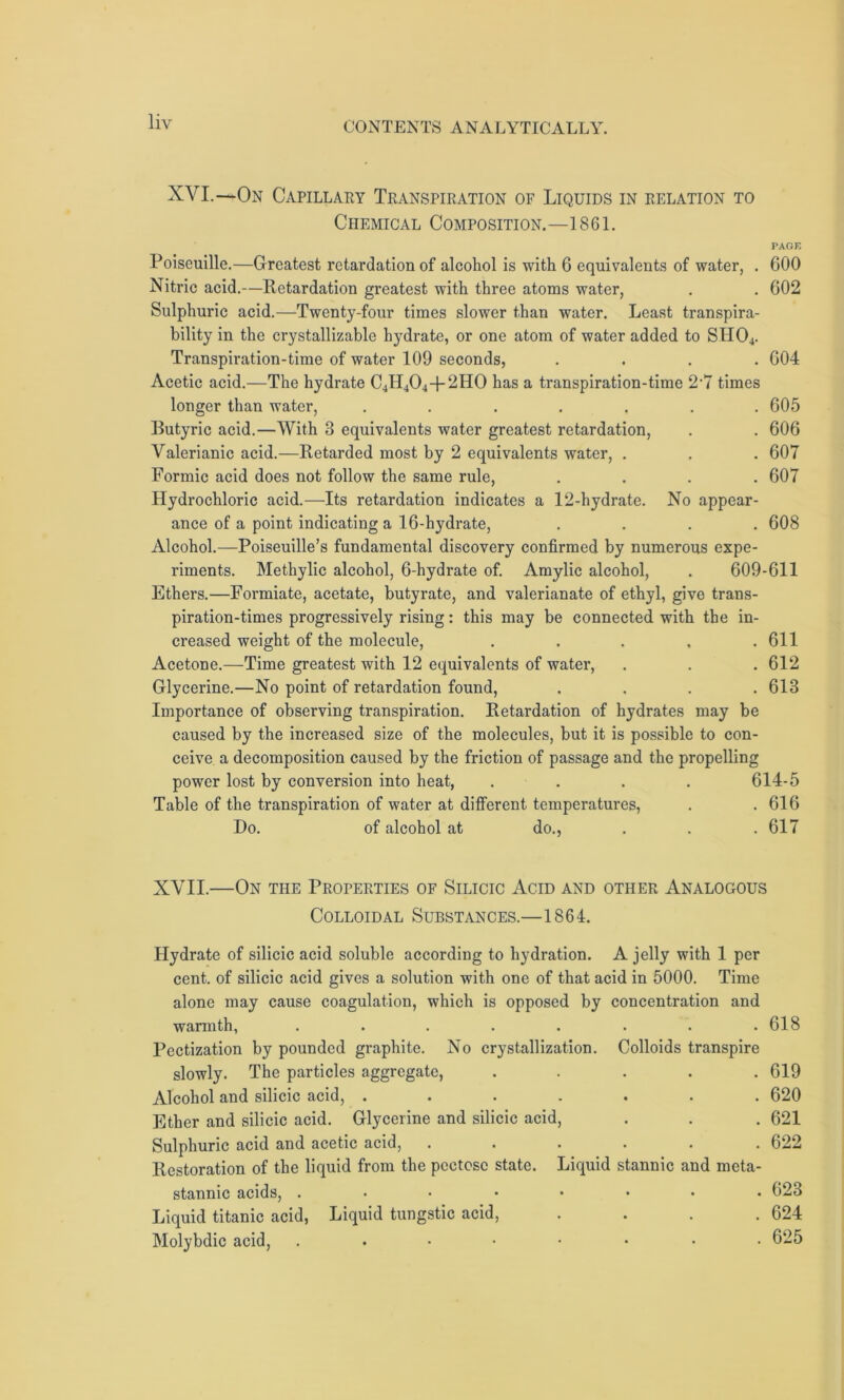 XVI.—On Capillary Transpiration of Liquids in relation to Chemical Composition.—1861. PAGE 600 602 Poiseuille.—Greatest retardation of alcohol is with 6 equivalents of water, . Nitric acid.—Retardation greatest with three atoms water, Sulphuric acid.—Twenty-four times slower than water. Least transpira- bility in the crystallizable hydrate, or one atom of water added to SH04. Transpiration-time of water 109 seconds, .... 604 Acetic acid.—The hydrate C4H404-p2H0 has a transpiration-time 2‘7 times longer than water, ....... 605 Butyric acid.—With 3 equivalents water greatest retardation, . . 606 Valerianic acid.—Retarded most by 2 equivalents water, . . . 607 Formic acid does not follow the same rule, .... 607 Hydrochloric acid.—Its retardation indicates a 12-hydrate. No appear- ance of a point indicating a 16-hydrate, .... 608 Alcohol.—Poiseuille’s fundamental discovery confirmed by numerous expe- riments. Methylic alcohol, 6-hydrate of. Amylic alcohol, . 609-611 Ethers.—Formiate, acetate, butyrate, and valerianate of ethyl, give trans- piration-times progressively rising: this may be connected with the in- creased weight of the molecule, ..... 611 Acetone.—Time greatest with 12 equivalents of water, . . . 612 Glycerine.—No point of retardation found, .... 613 Importance of observing transpiration. Retardation of hydrates may be caused by the increased size of the molecules, but it is possible to con- ceive a decomposition caused by the friction of passage and the propelling power lost by conversion into heat, .... 614-5 Table of the transpiration of water at different temperatures, . .616 Do. of alcohol at do., . . . 617 XVII.—On the Properties of Silicic Acid and other Analogous Colloidal Substances.—1864. Hydrate of silicic acid soluble according to hydration. A jelly with 1 per cent, of silicic acid gives a solution with one of that acid in 5000. Time alone may cause coagulation, which is opposed by concentration and warmth, . . . . . . . .618 Pectization by pounded graphite. No crystallization. Colloids transpire slowly. The particles aggregate, ..... 619 Alcohol and silicic acid, ....... 620 Ether and silicic acid. Glycerine and silicic acid, . . . 621 Sulphuric acid and acetic acid, ...... 622 Restoration of the liquid from the pcctose state. Liquid stannic and meta- stannic acids, ........ 623 Liquid titanic acid, Liquid tungstic acid, . . . .624 Molybdic acid, ........ 625