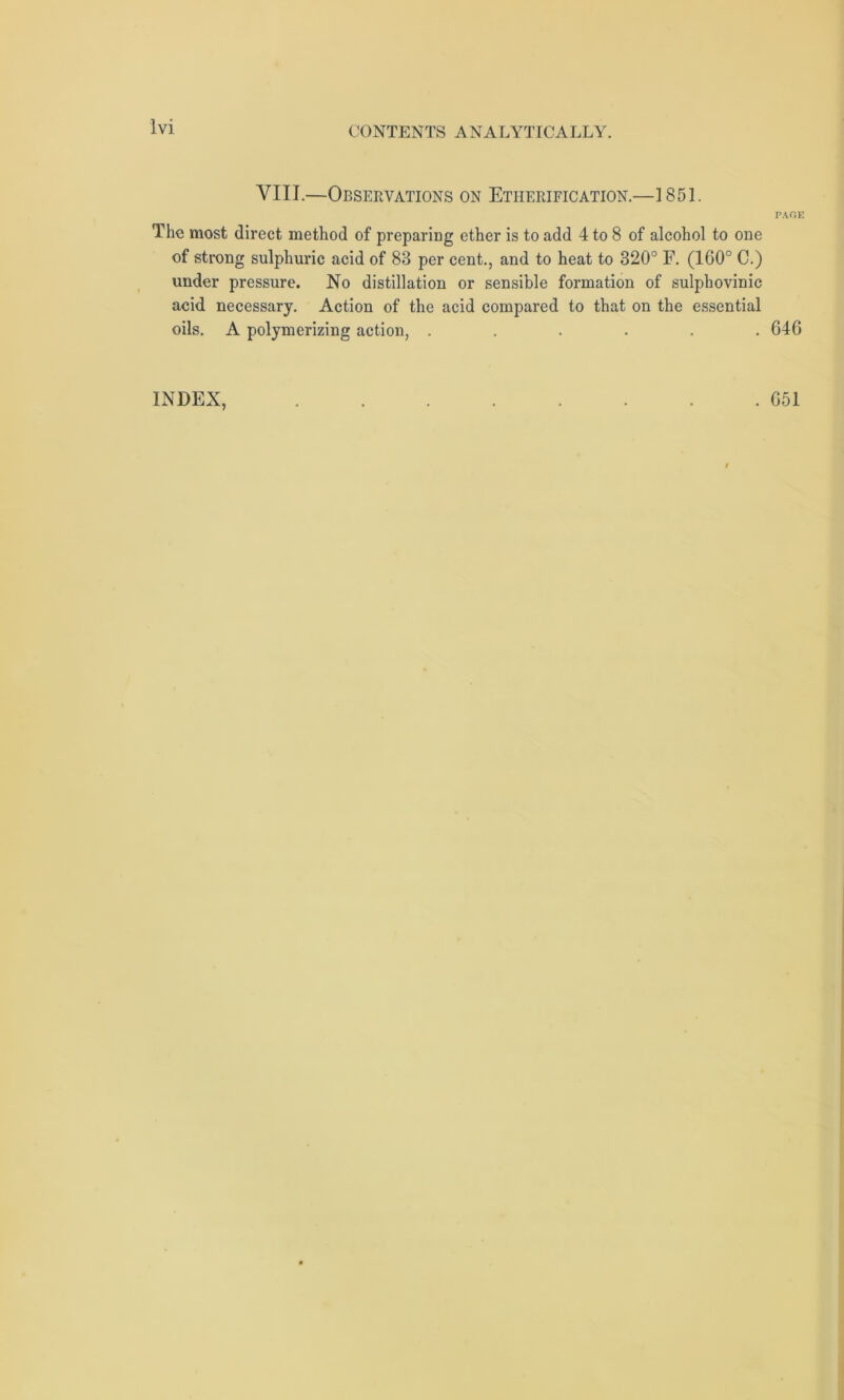 VIII.—Observations on Etherification.—1851. The most direct method of preparing ether is to add 4 to 8 of alcohol to one of strong sulphuric acid of 83 per cent., and to heat to 320° F. (160° C.) under pressure. No distillation or sensible formation of sulphovinic acid necessary. Action of the acid compared to that on the essential oils. A polymerizing action, ...... INDEX, PAGE 64G . G51