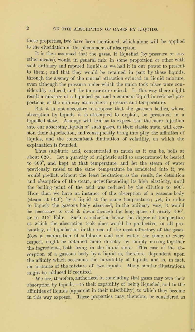 these properties, two have been mentioned, which alone will be applied to the elucidation of the phenomena of absorption. It is then assumed that the gases, if liquefied (by pressure or any other means), would in general mix in some proportion or other with such ordinary and reputed liquids as we had it in our power to present to them ; and that they would be retained in part by these liquids, through the agency of the mutual attraction evinced in liquid mixture, even although the pressure under which the union took place were con- siderably reduced, and the temperature raised. In this way there might result a mixture of a liquefied gas and a common liquid in reduced pro- portions, at the ordinary atmospheric pressure and temperature. But it is not necessary to suppose that the gaseous bodies, whose absorption by liquids it is attempted to explain, be presented in a liquefied state. Analogy will lead us to expect that the mere injection into our absorbing liquids of such gases, in their elastic state, will occa- sion their liquefaction, and consequently bring into play the affinities of liquids, and the concomitant diminution of volatility, on which the explanation is founded. Thus sulphuric acid, concentrated as much as it can be, boils at about 620°. Let a quantity of sulphuric acid so concentrated be heated to 600°, and kept at that temperature, and let the steam of water previously raised to the same temperature be conducted into it, we would predict, without the least hesitation, as the result, the detention and absorption of the steam, notwithstanding its high elasticity, until the boiling point of the acid was reduced by the dilution to 600°. Here then we have an instance of the absorption of a gaseous body (steam at 600°), by a liquid at the same temperature ; yet, in order to liquefy the gaseous body absorbed, in the ordinary way, it would be necessary to cool it down through the long space of nearly 400°, or to 212° Fahr. Such a reduction below the degree of temperature at which the absorption took place would be productive, in all pro- bability, of liquefaction in the case of the most refractory of the gases. Now a composition of sulphuric acid and water, the same in every respect, might be obtained more directly by simply mixing together the ingredients, both being in the liquid state. This case of the ab- sorption of a gaseous body by a liquid is, therefore, dependent upon the affinity which occasions the miscibility of liquids, and is, in fact, an instance of the mixture of two liquids. Many similar illustrations might be adduced if required. We are, therefore, authorized in concluding that gases may owe their absorption by liquids,—to their capability of being liquefied, and to the affinities of liquids (apparent in their miscibility), to which they become in this way exposed. These properties may, therefore, be considered as