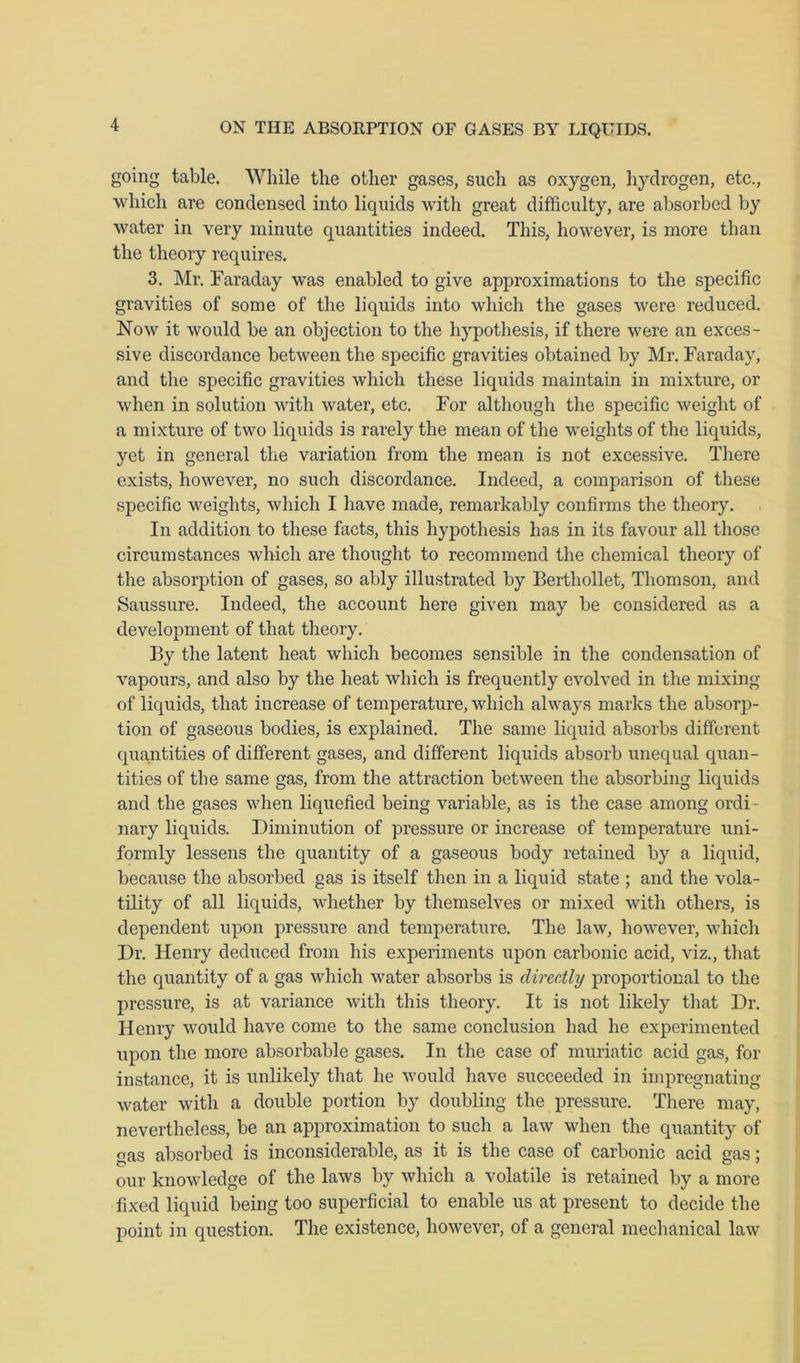 going table. While the other gases, such as oxygen, hydrogen, etc., which are condensed into liquids with great difficulty, are absorbed by water in very minute quantities indeed. This, however, is more than the theory requires. 3. Mr. Faraday was enabled to give approximations to the specific gravities of some of the liquids into which the gases were reduced. Now it would be an objection to the hypothesis, if there were an exces- sive discordance between the specific gravities obtained by Mr. Faraday, and the specific gravities which these liquids maintain in mixture, or when in solution with water, etc. For although the specific weight of a mixture of two liquids is rarely the mean of the weights of the liquids, yet in general the variation from the mean is not excessive. There exists, however, no such discordance. Indeed, a comparison of these specific weights, which I have made, remarkably confirms the theory. In addition to these facts, this hypothesis lias in its favour all those circumstances which are thought to recommend the chemical theory of the absorption of gases, so ably illustrated by Berthollet, Thomson, and Saussure. Indeed, the account here given may be considered as a development of that theory. By the latent heat which becomes sensible in the condensation of vapours, and also by the heat which is frequently evolved in the mixing of liquids, that increase of temperature, which always marks the absorp- tion of gaseous bodies, is explained. The same liquid absorbs different quantities of different gases, and different liquids absorb unequal quan- tities of the same gas, from the attraction between the absorbing liquids and the gases when liquefied being variable, as is the case among ordi- nary liquids. Diminution of pressure or increase of temperature uni- formly lessens the quantity of a gaseous body retained by a liquid, because the absorbed gas is itself then in a liquid state ; and the vola- tility of all liquids, whether by themselves or mixed with others, is dependent upon pressure and temperature. The law, however, which Dr. Henry deduced from his experiments upon carbonic acid, viz., that the quantity of a gas which water absorbs is directly proportional to the pressure, is at variance with this theory. It is not likely that Dr. Henry would have come to the same conclusion had he experimented upon the more absorbable gases. In the case of muriatic acid gas, for instance, it is unlikely that he would have succeeded in impregnating water with a double portion by doubling the pressure. There may, nevertheless, be an approximation to such a law when the quantity of gas absorbed is inconsiderable, as it is the case of carbonic acid gas; our knowledge of the laws by which a volatile is retained by a more fixed liquid being too superficial to enable us at present to decide the point in question. The existence, however, of a general mechanical law