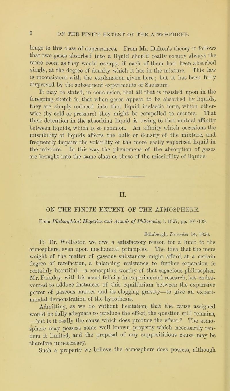 G longs to this class of appearances. From Mr. Dalton’s theory it follows that two gases absorbed into a liquid should really occupy always the same room as they would occupy, if each of them had been absorbed singly, at the degree of density which it has in the mixture. This law is inconsistent with the explanation given here; but it has been fully disproved by the subsequent experiments of Saussure. It may be stated, in conclusion, that all that is insisted upon in the foregoing sketch is, that when gases appear to be absorbed by liquids, they are simply reduced into that liquid inelastic form, which other- wise (by cold or pressure) they might be compelled to assume. That their detention in the absorbing liquid is owing to that mutual affinity between liquids, which is so common. An affinity which occasions the miscibility of liquids affects the bulk or density of the mixture, and frequently impairs the volatility of the more easily vaporized liquid in the mixture. In this way the phenomena of the absorption of gases are brought into the same class as those of the miscibility of liquids. II. ON TIIE FINITE EXTENT OF THE ATMOSPHERE. From Philosophical Magazine and Annals of Philosophy, i. 1827, pp. 107-109. Edinburgh, December 14, 1826. To Dr. Wollaston we owe a satisfactory reason for a limit to the atmosphere, even upon mechanical principles. The idea that the mere weight of the matter of gaseous substances might afford, at a certain degree of rarefaction, a balancing resistance to further expansion is certainly beautiful,—a conception worthy of that sagacious philosopher. Mr. Faraday, with his usual felicity in experimental research, has endea- voured to adduce instances of this equilibrium between the expansive power of gaseous matter and its clogging gravity—to give an experi- mental demonstration of the hypothesis. Admitting, as we do without hesitation, that the cause assigned would be fully adequate to produce the effect, the question still remains, but is it really the cause which does produce the effect ? The atmo- sphere may possess some well-known property which necessarily ren- ders it limited, and the proposal of any supposititious cause may be therefore unnecessary. Such a property we believe the atmosphere does possess, although