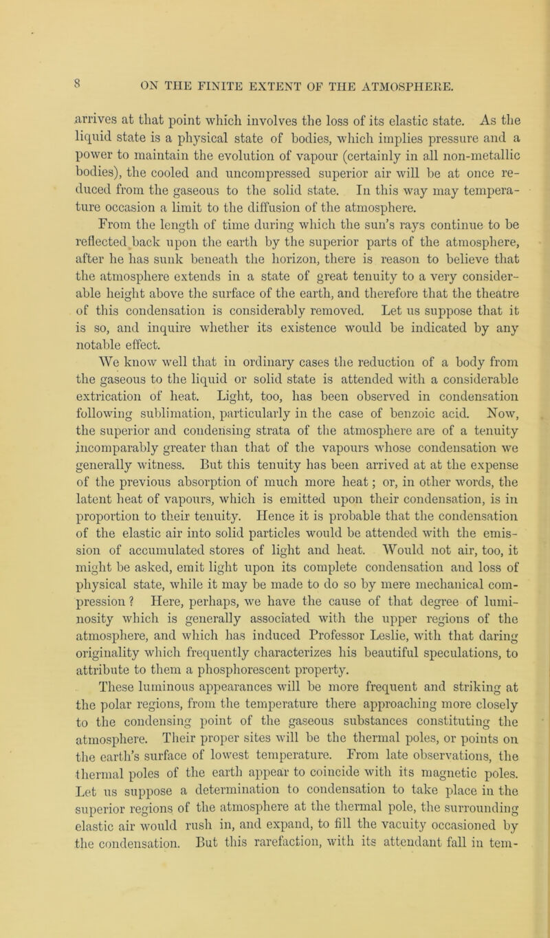 arrives at that point which involves the loss of its elastic state. As the liquid state is a physical state of bodies, which implies pressure and a power to maintain the evolution of vapour (certainly in all non-metallic bodies), the cooled and uncompressed superior air will be at once re- duced from the gaseous to the solid state. In this way may tempera- ture occasion a limit to the diffusion of the atmosphere. From the length of time during which the sun’s rays continue to be reflected back upon the earth by the superior parts of the atmosphere, after he has sunk beneath the horizon, there is reason to believe that the atmosphere extends in a state of great tenuity to a very consider- able height above the surface of the earth, and therefore that the theatre of this condensation is considerably removed. Let us suppose that it is so, and inquire whether its existence would be indicated by any notable effect. We know well that in ordinary cases the reduction of a body from the gaseous to the liquid or solid state is attended with a considerable extrication of heat. Light, too, has been observed in condensation following sublimation, particularly in the case of benzoic acid. ISTow, the superior and condensing strata of the atmosphere are of a tenuity incomparably greater than that of the vapours whose condensation we generally witness. But this tenuity has been arrived at at the expense of the previous absorption of much more heat; or, in other words, the latent heat of vapours, which is emitted upon their condensation, is in proportion to their tenuity. Hence it is probable that the condensation of the elastic air into solid particles would be attended with the emis- sion of accumulated stores of light and heat. Would not air, too, it might be asked, emit light upon its complete condensation and loss of physical state, while it may be made to do so by mere mechanical com- pression ? Here, perhaps, we have the cause of that degree of lumi- nosity which is generally associated with the upper regions of the atmosphere, and which has induced Professor Leslie, with that daring originality which frequently characterizes his beautiful speculations, to attribute to them a phosphorescent property. These luminous appearances will be more frequent and striking at the polar regions, from the temperature there approaching more closely to the condensing point of the gaseous substances constituting the atmosphere. Their proper sites will be the thermal poles, or points on the earth’s surface of lowest temperature. From late observations, the thermal poles of the earth appear to coincide with its magnetic poles. Let us suppose a determination to condensation to take place in the superior regions of the atmosphere at the thermal pole, the surrounding elastic air would rush in, and expand, to fill the vacuity occasioned by the condensation. But this rarefaction, with its attendant fall in tern-