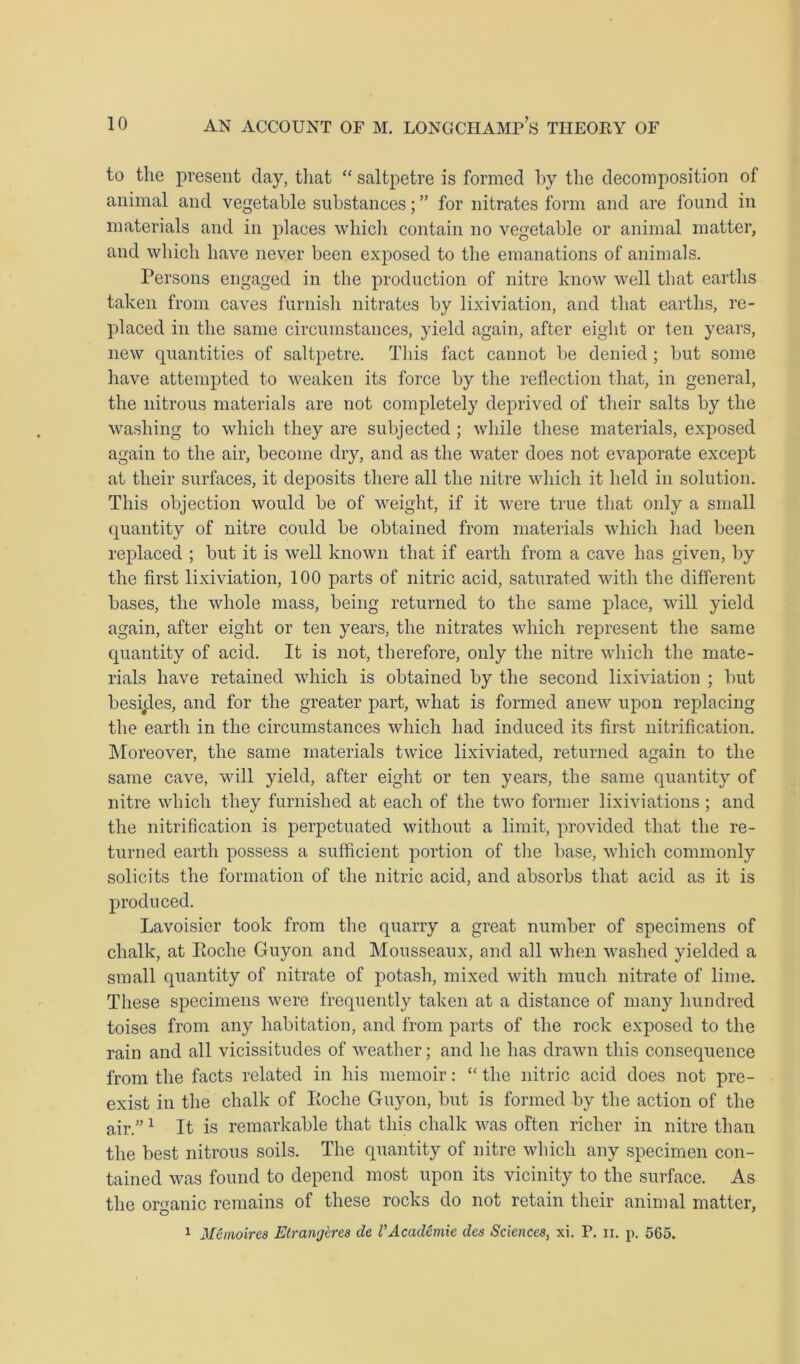 to the present day, that “ saltpetre is formed by the decomposition of animal and vegetable substances; ” for nitrates form and are found in materials and in places which contain no vegetable or animal matter, and which have never been exposed to the emanations of animals. Persons engaged in the production of nitre know well that earths taken from caves furnish nitrates by lixiviation, and that earths, re- placed in the same circumstances, yield again, after eight or ten years, new quantities of saltpetre. This fact cannot be denied ; but some have attempted to weaken its force by the reflection that, in general, the nitrous materials are not completely deprived of their salts by the washing to which they are subjected ; while these materials, exposed again to the air, become dry, and as the water does not evaporate except at their surfaces, it deposits there all the nitre which it held in solution. This objection would be of weight, if it were true that only a small quantity of nitre could be obtained from materials which had been replaced ; but it is well known that if earth from a cave has given, by the first lixiviation, 100 parts of nitric acid, saturated with the different bases, the whole mass, being returned to the same place, will yield again, after eight or ten years, the nitrates which represent the same quantity of acid. It is not, therefore, only the nitre which the mate- rials have retained which is obtained by the second lixiviation ; but besides, and for the greater part, what is formed anew upon replacing the earth in the circumstances which had induced its first nitrification. Moreover, the same materials twice lixiviated, returned again to the same cave, will yield, after eight or ten years, the same quantity of nitre which they furnished at each of the two former lixiviations ; and the nitrification is perpetuated without a limit, provided that the re- turned earth possess a sufficient portion of the base, which commonly solicits the formation of the nitric acid, and absorbs that acid as it is produced. Lavoisier took from the quarry a great number of specimens of chalk, at Roche Guyon and Mousseaux, and all when washed yielded a small quantity of nitrate of potash, mixed with much nitrate of lime. These specimens were frequently taken at a distance of many hundred toises from any habitation, and from parts of the rock exposed to the rain and all vicissitudes of weather; and he has drawn this consequence from the facts related in his memoir: “ the nitric acid does not pre- exist in the chalk of Roche Guyon, but is formed by the action of the air.”1 It is remarkable that this chalk was often richer in nitre than the best nitrous soils. The quantity of nitre which any specimen con- tained was found to depend most upon its vicinity to the surface. As the organic remains of these rocks do not retain their animal matter, 1 Me moires Etranjcres de V Academic des Sciences, xi. P. ii. p. 565.