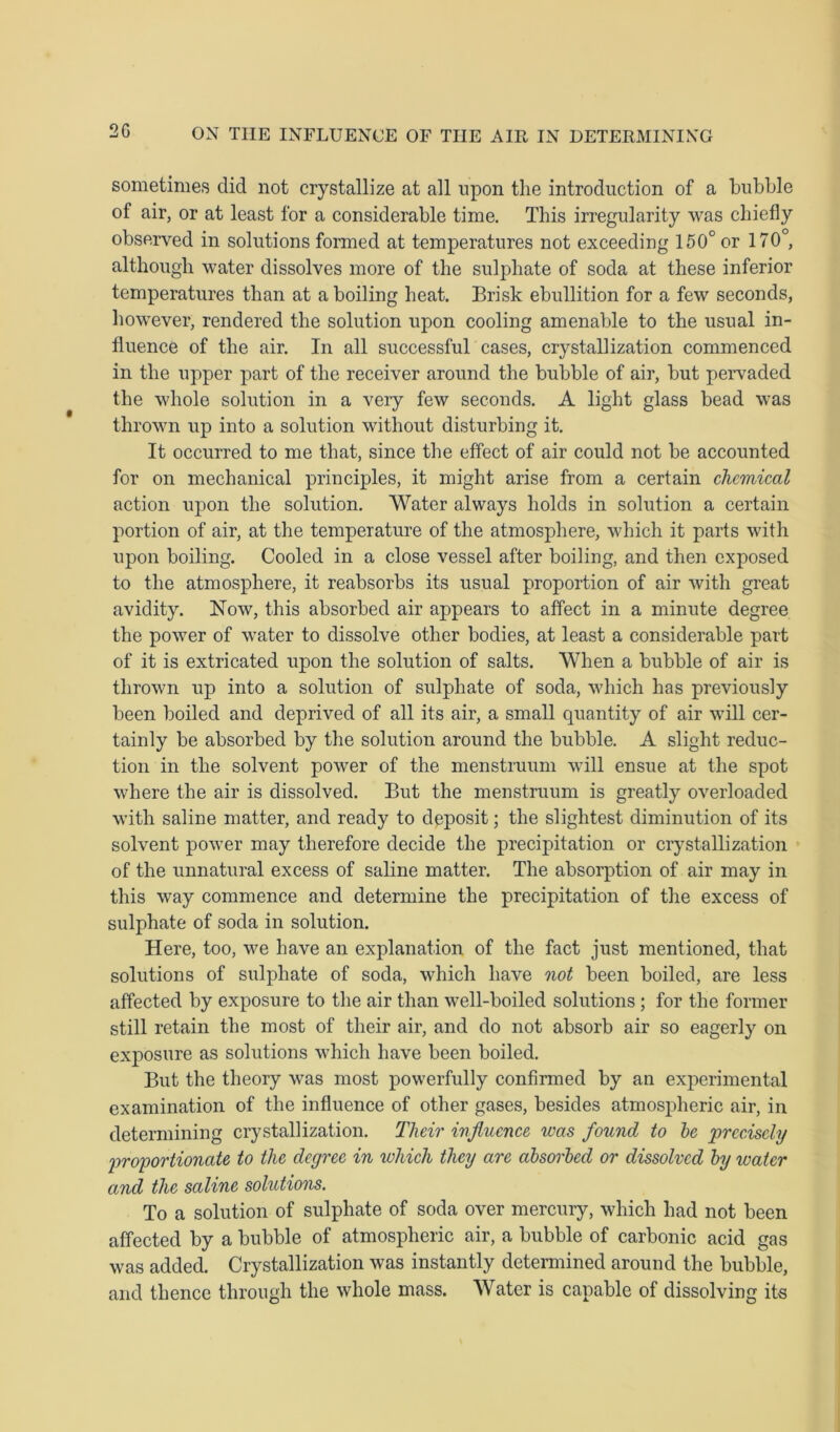 2G sometimes did not crystallize at all upon the introduction of a bubble of air, or at least for a considerable time. This irregularity was chiefly observed in solutions formed at temperatures not exceeding 150° or 170°, although water dissolves more of the sulphate of soda at these inferior temperatures than at a boiling heat. Brisk ebullition for a few seconds, however, rendered the solution upon cooling amenable to the usual in- fluence of the air. In all successful cases, crystallization commenced in the upper part of the receiver around the bubble of air, but pervaded the whole solution in a very few seconds. A light glass bead was thrown up into a solution without disturbing it. It occurred to me that, since the effect of air could not be accounted for on mechanical principles, it might arise from a certain chemical action upon the solution. Water always holds in solution a certain portion of air, at the temperature of the atmosphere, which it parts with upon boiling. Cooled in a close vessel after boiling, and then exposed to the atmosphere, it reabsorbs its usual proportion of air with great avidity. Now, this absorbed air appears to affect in a minute degree the power of water to dissolve other bodies, at least a considerable part of it is extricated upon the solution of salts. When a bubble of air is thrown up into a solution of sulphate of soda, which has previously been boiled and deprived of all its air, a small quantity of air will cer- tainly be absorbed by the solution around the bubble. A slight reduc- tion in the solvent power of the menstruum will ensue at the spot where the air is dissolved. But the menstruum is greatly overloaded with saline matter, and ready to deposit; the slightest diminution of its solvent power may therefore decide the precipitation or crystallization of the unnatural excess of saline matter. The absorption of air may in this way commence and determine the precipitation of the excess of sulphate of soda in solution. Here, too, we have an explanation of the fact just mentioned, that solutions of sulphate of soda, which have not been boiled, are less affected by exposure to the air than well-boiled solutions ; for the former still retain the most of their air, and do not absorb air so eagerly on exposure as solutions which have been boiled. But the theory was most powerfully confirmed by an experimental examination of the influence of other gases, besides atmospheric air, in determining crystallization. Tlieir influence was found to be precisely proportionate to the degree in which they are absorbed or dissolved by water and the saline solutions. To a solution of sulphate of soda over mercury, which had not been affected by a bubble of atmospheric air, a bubble of carbonic acid gas was added. Crystallization was instantly determined around the bubble, and thence through the whole mass. Water is capable of dissolving its