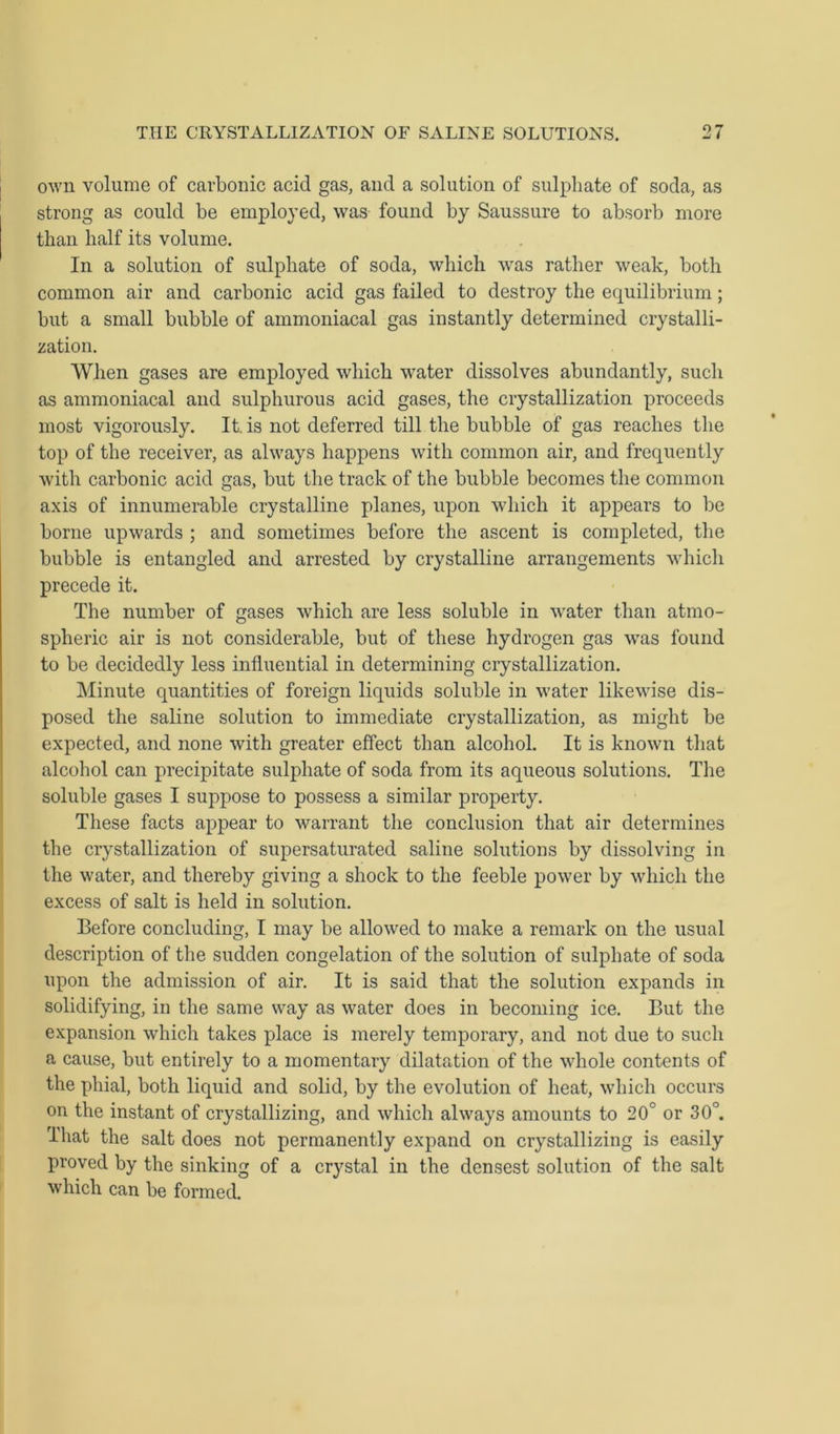 own volume of carbonic acid gas, and a solution of sulphate of soda, as strong as could be employed, was found by Saussure to absorb more than half its volume. In a solution of sulphate of soda, which was rather weak, both common air and carbonic acid gas failed to destroy the equilibrium; but a small bubble of ammoniacal gas instantly determined crystalli- zation. When gases are employed which water dissolves abundantly, such as ammoniacal and sulphurous acid gases, the crystallization proceeds most vigorously. It. is not deferred till the bubble of gas reaches the top of the receiver, as always happens with common air, and frequently with carbonic acid gas, but the track of the bubble becomes the common axis of innumerable crystalline planes, upon which it appears to be borne upwards ; and sometimes before the ascent is completed, the bubble is entangled and arrested by crystalline arrangements which precede it. The number of gases which are less soluble in water than atmo- spheric air is not considerable, but of these hydrogen gas was found to be decidedly less influential in determining crystallization. Minute quantities of foreign liquids soluble in water likewise dis- posed the saline solution to immediate crystallization, as might be expected, and none with greater effect than alcohol. It is known that alcohol can precipitate sulphate of soda from its aqueous solutions. The soluble gases I suppose to possess a similar property. These facts appear to warrant the conclusion that air determines the crystallization of supersaturated saline solutions by dissolving in the water, and thereby giving a shock to the feeble power by which the excess of salt is held in solution. Before concluding, I may be allowed to make a remark on the usual description of the sudden congelation of the solution of sulphate of soda upon the admission of air. It is said that the solution expands in solidifying, in the same way as water does in becoming ice. But the expansion which takes place is merely temporary, and not due to such a cause, but entirely to a momentary dilatation of the whole contents of the phial, both liquid and solid, by the evolution of heat, which occurs on the instant of crystallizing, and which always amounts to 20° or 30°. That the salt does not permanently expand on crystallizing is easily proved by the sinking of a crystal in the densest solution of the salt which can be formed.