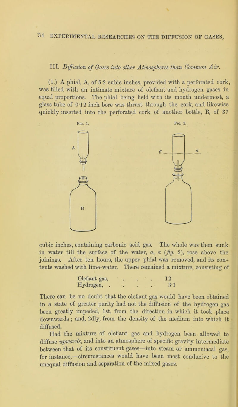 III. Diffusion of Gases into other Atmospheres than Common Air. (1.) A phial, A, of 5-2 cubic inches, provided with a perforated cork, was filled with an intimate mixture of olefiant and hydrogen gases in equal proportions. The phial being held with its mouth undermost, a glass tube of 0T2 inch bore was thrust through the cork, and likewise quickly inserted into the perforated cork of another bottle, B, of 37 Fio. 2. cubic inches, containing carbonic acid gas. The whole was then sunk in water till the surface of the water, a, a [fig. 2), rose above the joinings. After ten hours, the upper phial was removed, and its con- tents washed with lime-water. There remained a mixture, consisting of Olefiant gas, . . . 12 Hydrogen, . . . . 3'1 There can be no doubt that the olefiant gas would have been obtained in a state of greater purity had not the diffusion of the hydrogen gas been greatly impeded, 1st, from the direction in which it took place downwards; and, 2dly, from the density of the medium into which it diffused. Had the mixture of olefiant gas and hydrogen been allowed to diffuse upwards, and into an atmosphere of specific gravity intermediate between that of its constituent gases—into steam or ammoniacal gas, for instance,—circumstances would have been most conducive to the unequal diffusion and separation of the mixed gases.