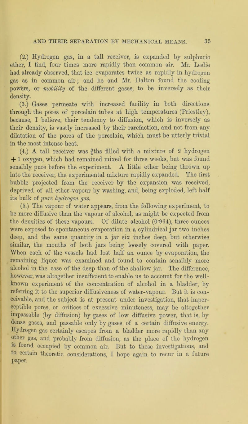 (2.) Hydrogen gas, in a tall receiver, is expanded by sulphuric ether, I find, four times more rapidly than common air. Mr. Leslie had already observed, that ice evaporates twice as rapidly in hydrogen gas as in common air; and he and Mr. Dalton found the cooling powers, or mobility of the different gases, to be inversely as their density. (3.) Gases permeate with increased facility in both directions through the pores of porcelain tubes at high temperatures (Priestley), because, I believe, their tendency to diffusion, which is inversely as their density, is vastly increased by their rarefaction, and not from any dilatation of the pores of the porcelain, which must be utterly trivial in the most intense heat. (4.) A tall receiver was fths filled with a mixture of 2 hydrogen + 1 oxygen, which had remained mixed for three weeks, but was found sensibly pure before the experiment. A little ether being thrown up into the receiver, the experimental mixture rapidly expanded. The first bubble projected from the receiver by the expansion was received, deprived of all ether-vapour by washing, and, being exploded, left half its bulk of pure hydrogen gas. (5.) The vapour of water appears, from the following experiment, to be more diffusive than the vapour of alcohol, as might be expected from the densities of these vapours. Of dilute alcohol (0-9G4), three ounces were exposed to spontaneous evaporation in a cylindrical jar two inches deep, and the same quantity in a jar six inches deep, but otherwise similar, the mouths of both jars being loosely covered with paper. When each of the vessels had lost half an ounce by evaporation, the remaining liquor was examined and found to contain sensibly more alcohol in the case of the deep than of the shallow jar. The difference, however, was altogether insufficient to enable us to account for the well- known experiment of the concentration of alcohol in a bladder, by referring it to the superior diffusiveness of water-vapour. But it is con- ceivable, and the subject is at present under investigation, that imper- ceptible pores, or orifices of excessive minuteness, may be altogether impassable (by diffusion) by gases of low diffusive power, that is, by dense gases, and passable only by gases of a certain diffusive energy. Hydrogen gas certainly escapes from a bladder more rapidly than any other gas, and probably from diffusion, as the place of the hydrogen is found occupied by common air. But to these investigations, and to certain theoretic considerations, I hope ao:ain to recur in a future paper.