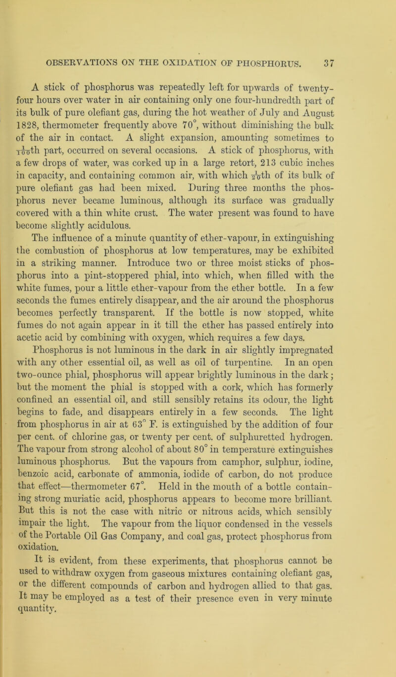 A stick of phosphorus was repeatedly left for upwards of twenty- four hours over water in air containing only one four-hundredth part of its bulk of pure olefiant gas, during the hot weather of July and August 1828, thermometer frequently above 70°, without diminishing the bulk of the air in contact. A slight expansion, amounting sometimes to iihjth part, occurred on several occasions. A stick of phosphorus, with a few drops of water, was corked up in a large retort, 213 cubic inches in capacity, and containing common air, with which Arth of its bulk of pure olefiant gas had been mixed. During three months the phos- phorus never became luminous, although its surface was gradually covered with a thin white crust. The water present was found to have become slightly acidulous. The influence of a minute quantity of ether-vapour, in extinguishing the combustion of phosphorus at low temperatures, may be exhibited in a striking manner. Introduce two or three moist sticks of phos- phorus into a pint-stoppered phial, into which, when filled with the white fumes, pour a little ether-vapour from the ether bottle. In a few seconds the fumes entirely disappear, and the air around the phosphorus becomes perfectly transparent. If the bottle is now stopped, white fumes do not again appear in it till the ether has passed entirely into acetic acid by combining with oxygen, which requires a few days. Phosphorus is not luminous in the dark in air slightly impregnated with any other essential oil, as well as oil of turpentine. In an open two-ounce phial, phosphorus will appear brightly luminous in the dark; but the moment the phial is stopped with a cork, which has formerly confined an essential oil, and still sensibly retains its odour, the light begins to fade, and disappears entirely in a few seconds. The light from phosphorus in air at 03° F. is extinguished by the addition of four per cent, of chlorine gas, or twenty per cent, of sulphuretted hydrogen. The vapour from strong alcohol of about 80° in temperature extinguishes luminous phosphorus. But the vapours from camphor, sulphur, iodine, benzoic acid, carbonate of ammonia, iodide of carbon, do not produce that effect—thermometer 67°. Held in the mouth of a bottle contain- ing strong muriatic acid, phosphorus appears to become more brilliant. But this is not the case with nitric or nitrous acids, which sensibly impair the light. The vapour from the liquor condensed in the vessels of the Portable Oil Gas Company, and coal gas, protect phosphorus from oxidation. It is evident, from these experiments, that phosphorus cannot be used to withdraw oxygen from gaseous mixtures containing olefiant gas, or the different compounds of carbon and hydrogen allied to that gas. It may he employed as a test of their presence even in very minute quantity.