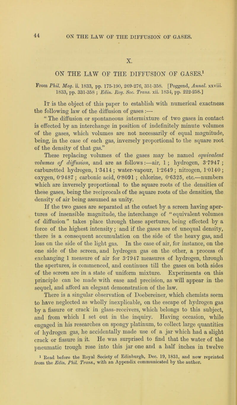 X. ON THE LAW OF THE DIFFUSION OF GASES.1 From Phil. Mag. ii. 1833, pp. 175-190, 269-276, 351-358. [Poggend, Annal. xxviii. 1833, pp. 331-358 ; Edin. Boy. Soc. Trans, xii. 1834, pp. 222-258.] It is tlie object of this paper to establish with numerical exactness the following law of the diffusion of gases :—■ “ The diffusion or spontaneous intermixture of two gases in contact is effected by an interchange in position of indefinitely minute volumes of the gases, which volumes are not necessarily of equal magnitude, being, in the case of each gas, inversely proportional to the square root of the density of that gas.” These replacing volumes of the gases may be named equivalent volumes of diffusion, and are as follows:—air, 1 ; hydrogen, 3‘7947 ; carburetted hydrogen, F3414; water-vapour, F2649 ; nitrogen, F0140; oxygen, 0‘9487 ; carbonic acid, 0‘8091 ; chlorine, 0-6325, etc.—numbers which are inversely proportional to the square roots of the densities of these gases, being the reciprocals of the square roots of the densities, the density of air being assumed as unity. If the two gases are separated at the outset by a screen having aper- tures of insensible magnitude, the interchange of “ equivalent volumes of diffusion ” takes place through these apertures, being effected by a force of the highest intensity; and if the gases are of unequal density, there is a consequent accumulation on the side of the heavy gas, and loss on the side of the light gas. In the case of air, for instance, on the one side of the screen, and hydrogen gas on the other, a process of exchanging 1 measure of air for 3’7947 measures of hydrogen, through the apertures, is commenced, and continues till the gases on both sides of the screen are in a state of uniform mixture. Experiments on this principle can be made with ease and precision, as will appear in the sequel, and afford an elegant demonstration of the law. There is a singular observation of Doebereiner, which chemists seem to have neglected as wholly inexplicable, on the escape of hydrogen gas by a fissure or crack in glass-receivers, which belongs to this subject, and from which I set out in the inquiry. Having occasion, while engaged in his researches on spongy platinum, to collect large quantities of hydrogen gas, he accidentally made use of a jar which had a slight crack or fissure in it. He was surprised to find that the water of the pneumatic trough rose into this jar one and a half inches in twelve 1 Read before the Royal Society of Edinburgh, Dec. 19, 1831, and now reprinted from the Edin. Phil. Trans., with an Appendix communicated by the author.