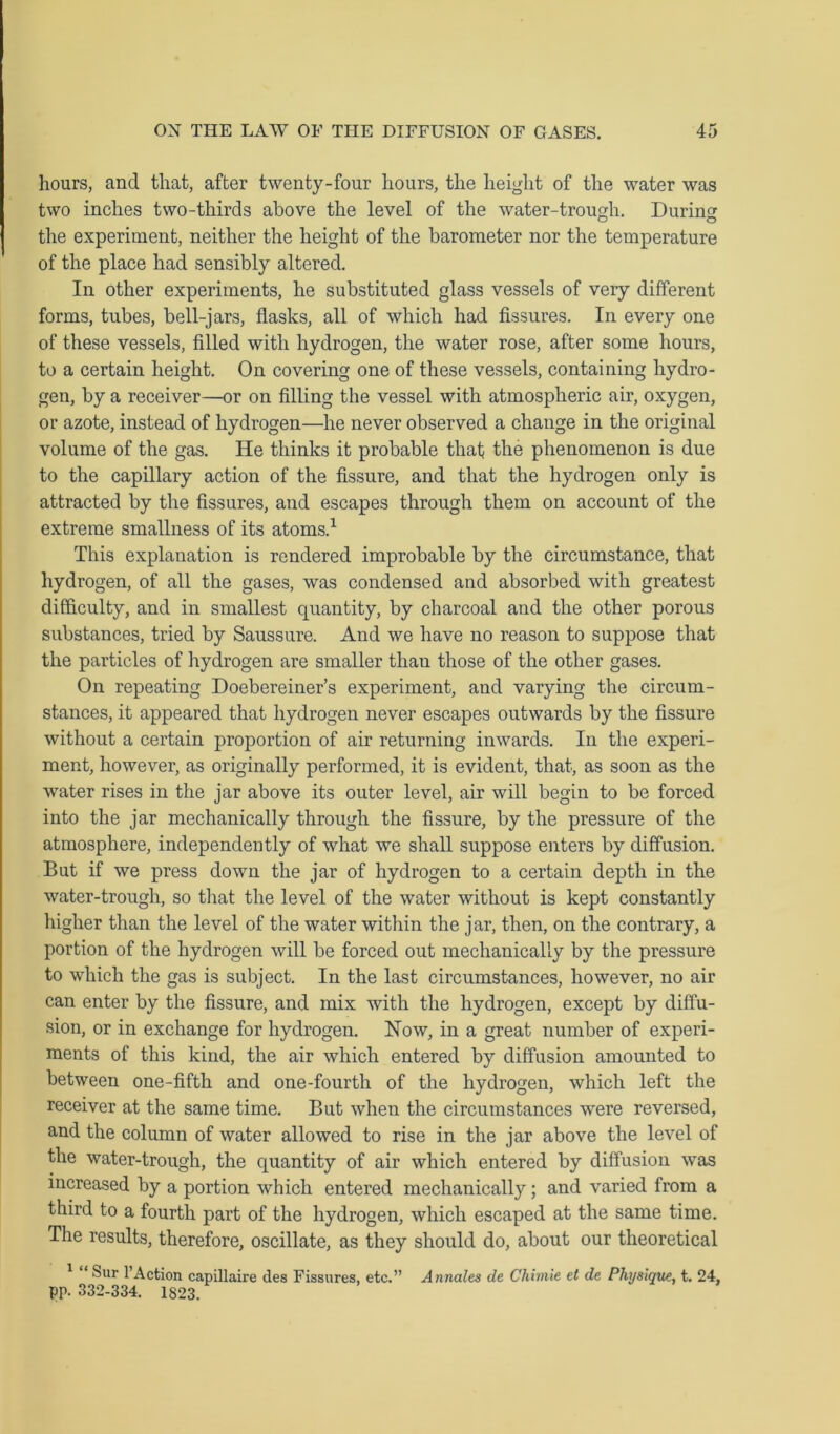 hours, and that, after twenty-four hours, the height of the water was two inches two-thirds above the level of the water-trough. During the experiment, neither the height of the barometer nor the temperature of the place had sensibly altered. In other experiments, he substituted glass vessels of very different forms, tubes, bell-jars, flasks, all of which had fissures. In every one of these vessels, filled with hydrogen, the water rose, after some hours, to a certain height. On covering one of these vessels, containing hydro- gen, by a receiver—or on filling the vessel with atmospheric air, oxygen, or azote, instead of hydrogen—he never observed a change in the original volume of the gas. He thinks it probable that the phenomenon is due to the capillary action of the fissure, and that the hydrogen only is attracted by the fissures, and escapes through them on account of the extreme smallness of its atoms.1 This explanation is rendered improbable by the circumstance, that hydrogen, of all the gases, was condensed and absorbed with greatest difficulty, and in smallest quantity, by charcoal and the other porous substances, tried by Saussure. And we have no reason to suppose that the particles of hydrogen are smaller than those of the other gases. On repeating Doebereiner’s experiment, and varying the circum- stances, it appeared that hydrogen never escapes outwards by the fissure without a certain proportion of air returning inwards. In the experi- ment, however, as originally performed, it is evident, that, as soon as the water rises in the jar above its outer level, air will begin to be forced into the jar mechanically through the fissure, by the pressure of the atmosphere, independently of what we shall suppose enters by diffusion. But if we press down the jar of hydrogen to a certain depth in the water-trough, so that the level of the water without is kept constantly higher than the level of the water within the jar, then, on the contrary, a portion of the hydrogen will be forced out mechanically by the pressure to which the gas is subject. In the last circumstances, however, no air can enter by the fissure, and mix with the hydrogen, except by diffu- sion, or in exchange for hydrogen. Now, in a great number of experi- ments of this kind, the air which entered by diffusion amounted to between one-fifth and one-fourth of the hydrogen, which left the receiver at the same time. But when the circumstances were reversed, and the column of water allowed to rise in the jar above the level of the water-trough, the quantity of air which entered by diffusion was increased by a portion which entered mechanically; and varied from a third to a fourth part of the hydrogen, which escaped at the same time. The results, therefore, oscillate, as they should do, about our theoretical Sur l’Action capillaire des Fissures, etc.” Annales de Chimie et de Physique, t. 24, pp. 332-334. 1823.