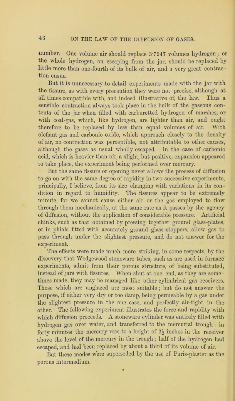 4G number. One volume air should replace 3*7947 volumes hydrogen; or the whole hydrogen, on escaping from the jar, should be replaced by little more than one-fourth of its bulk of air, and a very great contrac - tion ensue. But it is unnecessary to detail experiments made with the jar with the fissure, as with every precaution they were not precise, although at all times compatible with, and indeed illustrative of, the law. Thus a sensible contraction always took place in the bulk of the gaseous con- tents of the jar when filled with carburetted hydrogen of marshes, or with coal-gas, which, like hydrogen, are lighter than air, and ought therefore to be replaced by less than equal volumes of air. With olefiant gas and carbonic oxide, which approach closely to the density of air, no contraction was perceptible, not attributable to other causes, although the gases as usual wholly escaped. In the case of carbonic acid, which is heavier than air, a slight, but positive, expansion appeared to take place, the experiment being performed over mercury. But the same fissure or opening never allows the process of diffusion to go on with the same degree of rapidity in two successive experiments, principally, I believe, from its size changing with variations in its con- dition in regard to humidity. The fissures appear to be extremely minute, for we cannot cause either air or the gas employed to flow through them mechanically, at the same rate as it passes by the agency of diffusion, without the application of considerable pressure. Artificial chinks, such as that obtained by pressing together ground glass-plates, or in phials fitted with accurately ground glass-stoppers, allow gas to pass through under the slightest pressure, and do not answer for the experiment. The effects were made much more striking, in some respects, by the discovery that Wedge wood stoneware tubes, such as are used in furnace experiments, admit from their porous structure, of being substituted, instead of jars with fissures. When shut at one end, as they are some- times made, they may be managed like other cylindrical gas receivers. Those which are unglazed are most suitable; but do not answer the purpose, if either very dry or too damp, being permeable by a gas under the slightest pressure in the one case, and perfectly air-tight in the other. The following experiment illustrates the force and rapidity with which diffusion proceeds. A stoneware cylinder was entirely filled with hydrogen gas over water, and transferred to the mercurial trough : in forty minutes the mercury rose to a height of 2| inches in the receiver above the level of the mercury in the trough; half of the hydrogen had escaped, and had been replaced by about a third of its volume of air. But these modes were superseded by the use of Paris-plaster as the porous intermedium.