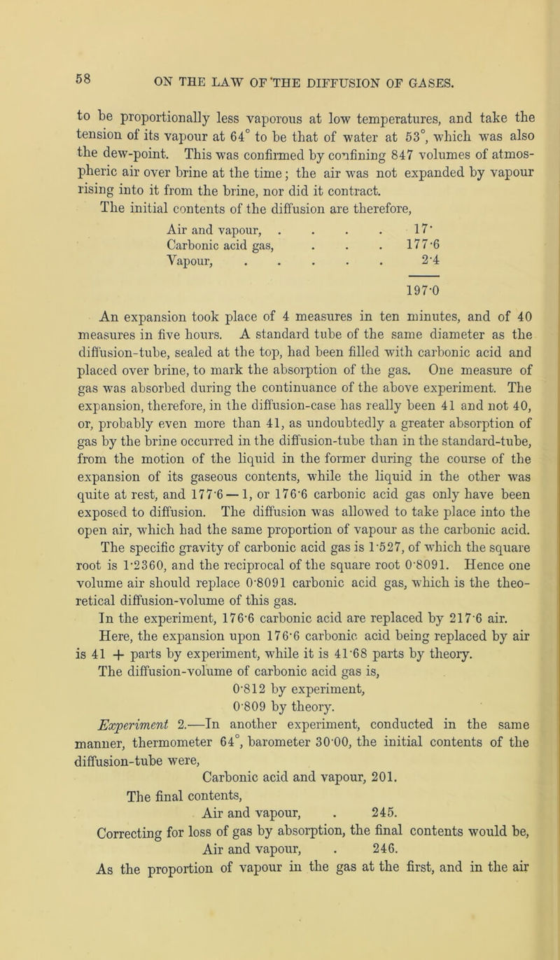 to be proportionally less vaporous at low temperatures, and take the tension of its vapour at 64° to be that of water at 53°, which was also the dew-point. This was confirmed by confining 847 volumes of atmos- pheric air over brine at the time; the air was not expanded by vapour rising into it from the brine, nor did it contract. The initial contents of the diffusion are therefore, Air and vapour, . . . . 17’ Carbonic acid gas, . . . 177-6 Vapour, . . . . . 2*4 197-0 An expansion took place of 4 measures in ten minutes, and of 40 measures in five hours. A standard tube of the same diameter as the diffusion-tube, sealed at the top, had been filled with carbonic acid and placed over brine, to mark the absorption of the gas. One measure of gas was absorbed during the continuance of the above experiment. The expansion, therefore, in the diffusion-case has really been 41 and not 40, or, probably even more than 41, as undoubtedly a greater absorption of gas by the brine occurred in the diffusion-tube than in the standard-tube, from the motion of the liquid in the former during the course of the expansion of its gaseous contents, while the liquid in the other was quite at rest, and 177 6 — 1, or 176'6 carbonic acid gas only have been exposed to diffusion. The diffusion was allowed to take place into the open air, which had the same proportion of vapour as the carbonic acid. The specific gravity of carbonic acid gas is 1*527, of which the square root is 1-2360, and the reciprocal of the square root 0-8091. Hence one volume air should replace 0-8091 carbonic acid gas, which is the theo- retical diffusion-volume of this gas. In the experiment, 176'6 carbonic acid are replaced by 217*6 air. Here, the expansion upon 176*6 carbonic acid being replaced by air is 41 + parts by experiment, while it is 41*68 parts by theory. The diffusion-volume of carbonic acid gas is, 0*812 by experiment, 0*809 by theory. Experiment 2.—In another experiment, conducted in the same manner, thermometer 64°, barometer 30*00, the initial contents of the diffusion-tube were, Carbonic acid and vapour, 201. The final contents, Air and vapour, . 245. Correcting for loss of gas by absorption, the final contents would be, Air and vapour, . 246. As the proportion of vapour in the gas at the first, and in the air