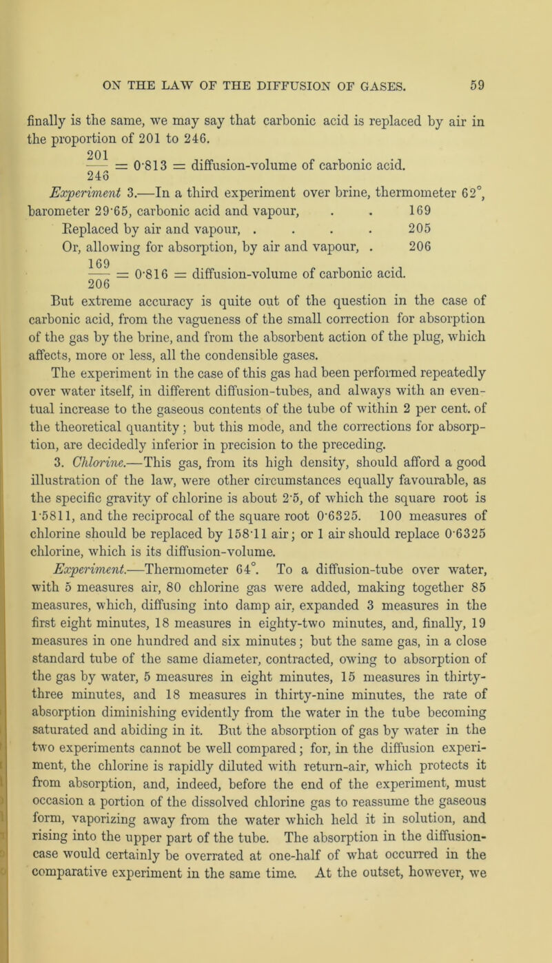 finally is the same, we may say that carbonic acid is replaced by air in the proportion of 201 to 246. = 0 813 = diffusion-volume of carbonic acid. 246 Experiment 3.—In a third experiment over brine, thermometer 62°, barometer 29-65, carbonic acid and vapour, . . 169 Replaced by air and vapour, . . . . 205 Or, allowing for absorption, by air and vapour, . 206 — 0‘816 = diffusion-volume of carbonic acid. 206 But extreme accuracy is quite out of the question in the case of carbonic acid, from the vagueness of the small correction for absorption of the gas by the brine, and from the absorbent action of the plug, which affects, more or less, all the condensible gases. The experiment in the case of this gas had been performed repeatedly over water itself, in different diffusion-tubes, and always with an even- tual increase to the gaseous contents of the tube of within 2 per cent, of the theoretical quantity; but this mode, and the corrections for absorp- tion, are decidedly inferior in precision to the preceding. 3. Chlorine.—This gas, from its high density, should afford a good illustration of the law, were other circumstances equally favourable, as the specific gravity of chlorine is about 2-5, of which the square root is 1 *5811, and the reciprocal of the square root 0'6325. 100 measures of chlorine should be replaced by 15811 air; or 1 air should replace 0 6325 chlorine, which is its diffusion-volume. Experiment.—Thermometer 64°. To a diffusion-tube over water, with 5 measures air, 80 chlorine gas were added, making together 85 measures, which, diffusing into damp air, expanded 3 measures in the first eight minutes, 18 measures in eighty-two minutes, and, finally, 19 measures in one hundred and six minutes; but the same gas, in a close standard tube of the same diameter, contracted, owing to absorption of the gas by water, 5 measures in eight minutes, 15 measures in thirty- three minutes, and 18 measures in thirty-nine minutes, the rate of absorption diminishing evidently from the water in the tube becoming saturated and abiding in it. But the absorption of gas by water in the two experiments cannot be well compared; for, in the diffusion experi- ment, the chlorine is rapidly diluted with return-air, which protects it from absorption, and, indeed, before the end of the experiment, must occasion a portion of the dissolved chlorine gas to reassume the gaseous form, vaporizing away from the water which held it in solution, and rising into the upper part of the tube. The absorption in the diffusion- case would certainly be overrated at one-half of what occurred in the comparative experiment in the same time. At the outset, however, we