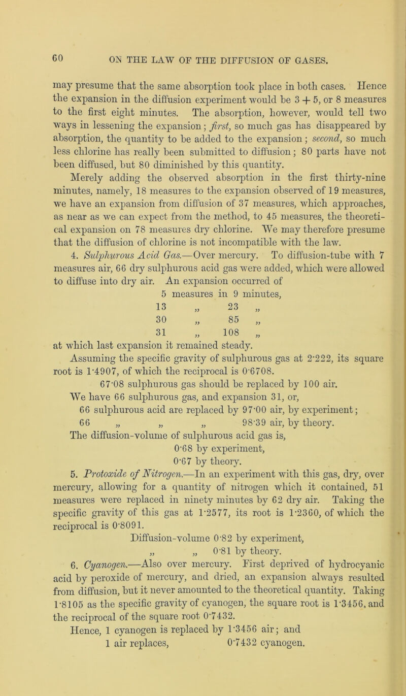 GO may presume that the same absorption took place in both cases. Hence the expansion in the diffusion experiment would be 3 -f 5, or 8 measures to the first eight minutes. The absorption, however, would tell two ways in lessening the expansion; first, so much gas has disappeared by absorption, the quantity to be added to the expansion; second, so much less chlorine has really been submitted to diffusion; 80 parts have not been diffused, but 80 diminished by this quantity. Merely adding the observed absorption in the first thirty-nine minutes, namely, 18 measures to the expansion observed of 19 measures, we have an expansion from diffusion of 37 measures, which approaches, as near as we can expect from the method, to 45 measures, the theoreti- cal expansion on 78 measures dry chlorine. We may therefore presume that the diffusion of chlorine is not incompatible with the law. 4. Sulphurous Acid Gas.—Over mercury. To diffusion-tube with 7 measures air, G6 dry sulphurous acid gas were added, which were allowed to diffuse into dry air. An expansion occurred of 5 measures in 9 minutes. 13 30 31 » » 23 85 108 )) >> )) at which last expansion it remained steady. Assuming the specific gravity of sulphurous gas at 2222, its square root is T4907, of which the reciprocal is 0'6708. 67‘08 sulphurous gas should be replaced by 100 air. We have 66 sulphurous gas, and expansion 31, or, 66 sulphurous acid are replaced by 97’00 air, by experiment; 66 „ „ „ 98-39 air, by theory. The diffusion-volume of sulphurous acid gas is, 0-68 by experiment, 0-67 by theory. 5. Protoxide of Nitrogen.—In an experiment with this gas, diy, over mercury, allowing for a quantity of nitrogen which it contained, 51 measures were replaced in ninety minutes by 62 dry air. Taking the specific gravity of this gas at F2577, its root is 1-2360, of which the reciprocal is 08091. Diffusion-volume 0-82 by experiment, „ „ 0-81 by theory. 6. Cyanogen.—Also over mercury. First deprived of hydrocyanic acid by peroxide of mercury, and dried, an expansion always resulted from diffusion, but it never amounted to the theoretical quantity. Taking 1-8105 as the specific gravity of cyanogen, the square root is D3456, and the reciprocal of the square root 0’7432. Hence, 1 cyanogen is replaced by D3456 air; and