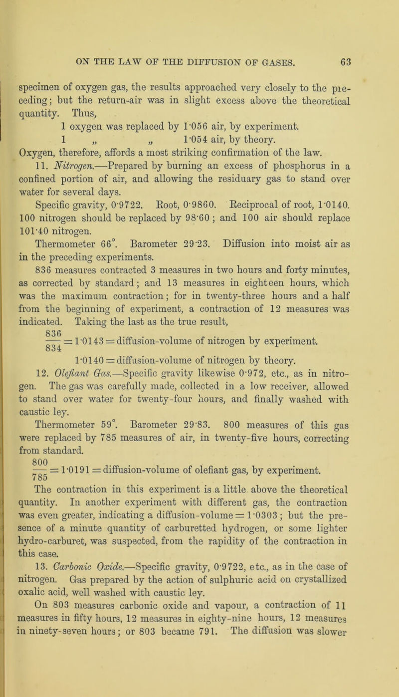 specimen of oxygen gas, the results approached very closely to the pie- ceding; but the return-air was in slight excess above the theoretical quantity. Thus, 1 oxygen was replaced by T056 air, by experiment. 1 „ „ T05 4 air, by theory. Oxygen, therefore, affords a most striking confirmation of the law. 11. Nitrogen.—Prepared by burning an excess of phosphorus in a confined portion of air, and allowing the residuary gas to stand over water for several days. Specific gravity, 0-9722. Eoot, 0-9860. Eeciprocal of root, r0140. 100 nitrogen should be replaced by 98-60; and 100 air should replace 10P40 nitrogen. Thermometer 66°. Barometer 29 23. Diffusion into moist air as in the preceding experiments. 836 measures contracted 3 measures in two hours and forty minutes, as corrected by standard; and 13 measures in eighteen hours, which was the maximum contraction; for in twenty-three hours and a half from the beginning of experiment, a contraction of 12 measures was indicated. Taking the last as the true result, 836 -— =r 1-0143 = diffusion-volume of nitrogen by experiment. 1-0140— diffusion-volume of nitrogen by theory. 12. Olefiant Gas.—Specific gravity likewise 0-972, etc., as in nitro- gen. The gas was carefully made, collected in a low receiver, allowed to stand over water for twenty-four hours, and finally washed with caustic ley. Thermometer 59°. Barometer 29-83. 800 measures of this gas were replaced by 785 measures of air, in twenty-five hours, correcting from standard. ■^ = 1-0191 = diffusion-volume of olefiant gas, by experiment. The contraction in this experiment is a little above the theoretical quantity. In another experiment with different gas, the contraction was even greater, indicating a diffusion-volume = 1-0303 ; but the pre- sence of a minute quantity of carburetted hydrogen, or some lighter hydro-carburet, was suspected, from the rapidity of the contraction in this case. 13. Carbonic Oxide.—Specific gravity, 0-9722, etc., as in the case of nitrogen. Gas prepared by the action of sulphuric acid on crystallized oxalic acid, well washed with caustic ley. On 803 measures carbonic oxide and vapour, a contraction of 11 measures in fifty hours, 12 measures in eighty-nine hours, 12 measures in ninety-seven hours; or 803 became 791. The diffusion was slower