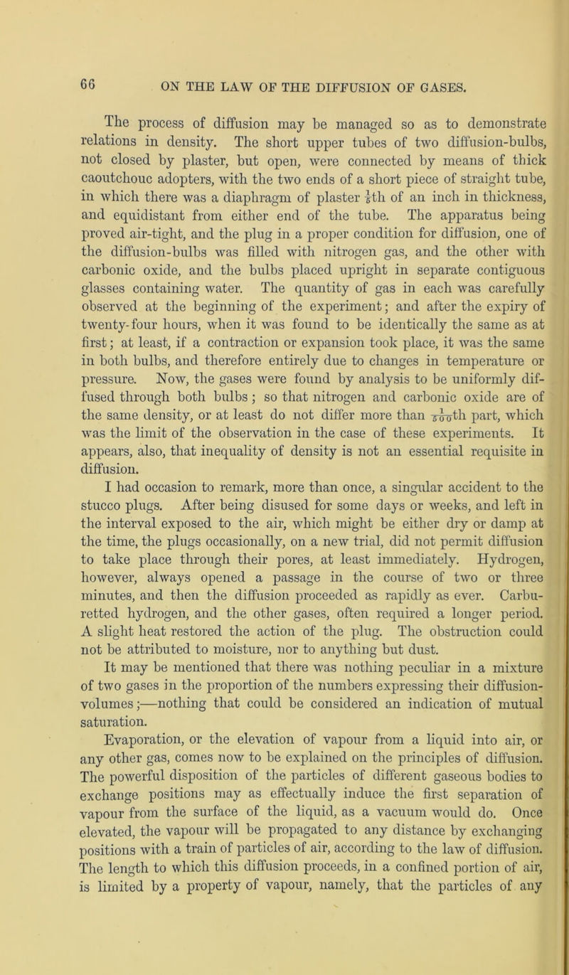 The process of diffusion may be managed so as to demonstrate relations in density. The short upper tubes of two diffusion-bulbs, not closed by plaster, but open, were connected by means of thick caoutchouc adopters, with the two ends of a short piece of straight tube, in which there was a diaphragm of plaster 1th of an inch in thickness, and equidistant from either end of the tube. The apparatus being proved air-tight, and the plug in a proper condition for diffusion, one of the diffusion-bulbs was filled with nitrogen gas, and the other with carbonic oxide, and the bulbs placed upright in separate contiguous glasses containing water. The quantity of gas in each was carefully observed at the beginning of the experiment; and after the expiry of twenty-four hours, when it was found to be identically the same as at first; at least, if a contraction or expansion took place, it was the same in both bulbs, and therefore entirely due to changes in temperature or pressure. Now, the gases were found by analysis to be uniformly dif- fused through both bulbs ; so that nitrogen and carbonic oxide are of the same density, or at least do not differ more than 5-l^th part, which was the limit of the observation in the case of these experiments. It appears, also, that inequality of density is not an essential requisite in diffusion. I had occasion to remark, more than once, a singular accident to the stucco plugs. After being disused for some days or weeks, and left in the interval exposed to the air, which might be either dry or damp at the time, the plugs occasionally, on a new trial, did not permit diffusion to take place through their pores, at least immediately. Hydrogen, however, always opened a passage in the course of two or three minutes, and then the diffusion proceeded as rapidly as ever. Carbu- retted hydrogen, and the other gases, often required a longer period. A slight heat restored the action of the plug. The obstruction could not be attributed to moisture, nor to anything but dust. It may be mentioned that there was nothing peculiar in a mixture of two gases in the proportion of the numbers expressing their diffusion- volumes;—nothing that could be considered an indication of mutual saturation. Evaporation, or the elevation of vapour from a liquid into air, or any other gas, comes now to be explained on the principles of diffusion. The powerful disposition of the particles of different gaseous bodies to exchange positions may as effectually induce the first separation of vapour from the surface of the liquid, as a vacuum would do. Once elevated, the vapour will be propagated to any distance by exchanging positions with a train of particles of air, according to the law of diffusion. The length to which this diffusion proceeds, in a confined portion of air, is limited by a property of vapour, namely, that the particles of any