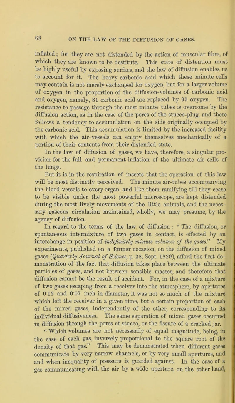 inflated; for they are not distended by the action of muscular fibre, of which they are known to be destitute. This state of distention must be highly useful by exposing surface, and the law of diffusion enables us to account for it. The heavy carbonic acid which these minute cells may contain is not merely exchanged for oxygen, but for a larger volume of oxygen, in the proportion of the diffusion-volumes of carbonic acid and oxygen, namely, 81 carbonic acid are replaced by 95 oxygen. The resistance to passage through the most minute tubes is overcome by the diffusion action, as in the case of the pores of the stucco-plug, and there follows a tendency to accumulation on the side originally occupied by the carbonic acid. This accumulation is limited by the increased facility with which the air-vessels can empty themselves mechanically of a portion of their contents from their distended state. In the law of diffusion of gases, we have, therefore, a singular pro- vision for the full and permanent inflation of the ultimate air-cells of the lungs. But it is in the respiration of insects that the operation of this law will be most distinctly perceived. The minute air-tubes accompanying the blood-vessels to every organ, aud like them ramifying till they cease to be visible under the most powerful microscope, are kept distended during the most lively movements of the little animals, and the neces- sary gaseous circulation maintained, wholly, we may presume, by the agency of diffusion. In regard to the terms of the law of diffusion: “ The diffusion, or spontaneous intermixture of two gases in contact, is effected by an interchange in position of indefinitely minute volumes of the gases.” My experiments, published on a former occasion, on the diffusion of mixed gases (Quarterly Journal of Science, p. 28, Sept. 1829), afford the first de- monstration of the fact that diffusion takes place between the ultimate particles of gases, and not between sensible masses, and therefore that diffusion cannot be the result of accident. Bor, in the case of a mixture of two gases escaping from a receiver into the atmosphere, by apertures of 0T2 and 0'07 inch in diameter, it was not so much of the mixture which left the receiver in a given time, but a certain proportion of each of the mixed gases, independently of the other, corresponding to its individual diffusiveness. The same separation of mixed gases occurred in diffusion through the pores of stucco, or the fissure of a cracked jar. “ Which volumes are not necessarily of equal magnitude, being, in the case of each gas, inversely proportional to the square root of the density of that gas.” This may be demonstrated when different gases communicate by very narrow channels, or by very small apertures, and and when inequality of pressure is guarded against. In the case of a gas communicating with the air by a wide aperture, on the other hand,