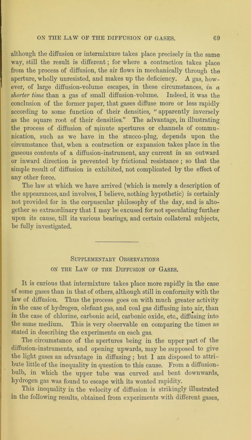 although the diffusion or intermixture takes place precisely in the same way, still the result is different; for where a contraction takes place from the process of diffusion, the air flows in mechanically through the aperture, wholly unresisted, and makes up the deficiency. A gas, how- ever, of large diffusion-volume escapes, in these circumstances, in a shorter time than a gas of small diffusion-volume. Indeed, it was the conclusion of the former paper, that gases diffuse more or less rapidly according to some function of their densities, “ apparently inversely as the square root of their densities.” The advantage, in illustrating the process of diffusion of minute apertures or channels of commu- nication, such as we have in the stucco-plug, depends upon the circumstance that, when a contraction or expansion takes place in the gaseous contents of a diffusion-instrument, any current in an outward or inward direction is prevented by frictional resistance; so that the simple result of diffusion is exhibited, not complicated by the effect of any other force. The law at which we have arrived (which is merely a description of the appearances, and involves, I believe, nothing hypothetic) is certainly not provided for in the corpuscular philosophy of the day, and is alto- gether so extraordinary that I may be excused for not speculating further upon its cause, till its various bearings, and certain collateral subjects, be fully investigated. Supplementary Observations on the Law of the Diffusion of Gases. It is curious that intermixture takes place more rapidly in the case of some gases than in that of others, although still in conformity with the law of diffusion. Thus the process goes on with much greater activity in the case of hydrogen, olefiant gas, and coal gas diffusing into air, than in the case of chlorine, carbonic acid, carbonic oxide, etc., diffusing into the same medium. This is very observable on comparing the times as stated in describing the experiments on each gas. The circumstance of the apertures being in the upper part of the diffusion-instruments, and opening upwards, may be supposed to give the light gases an advantage in diffusing ; but I am disposed to attri- bute little of the inequality in question to this cause. From a diffusion- bulb, in which the upper tube was curved and bent downwards, hydrogen gas was found to escape with its wonted rapidity. This inequality in the velocity of diffusion is strikingly illustrated in the following results, obtained from experiments with different gases,
