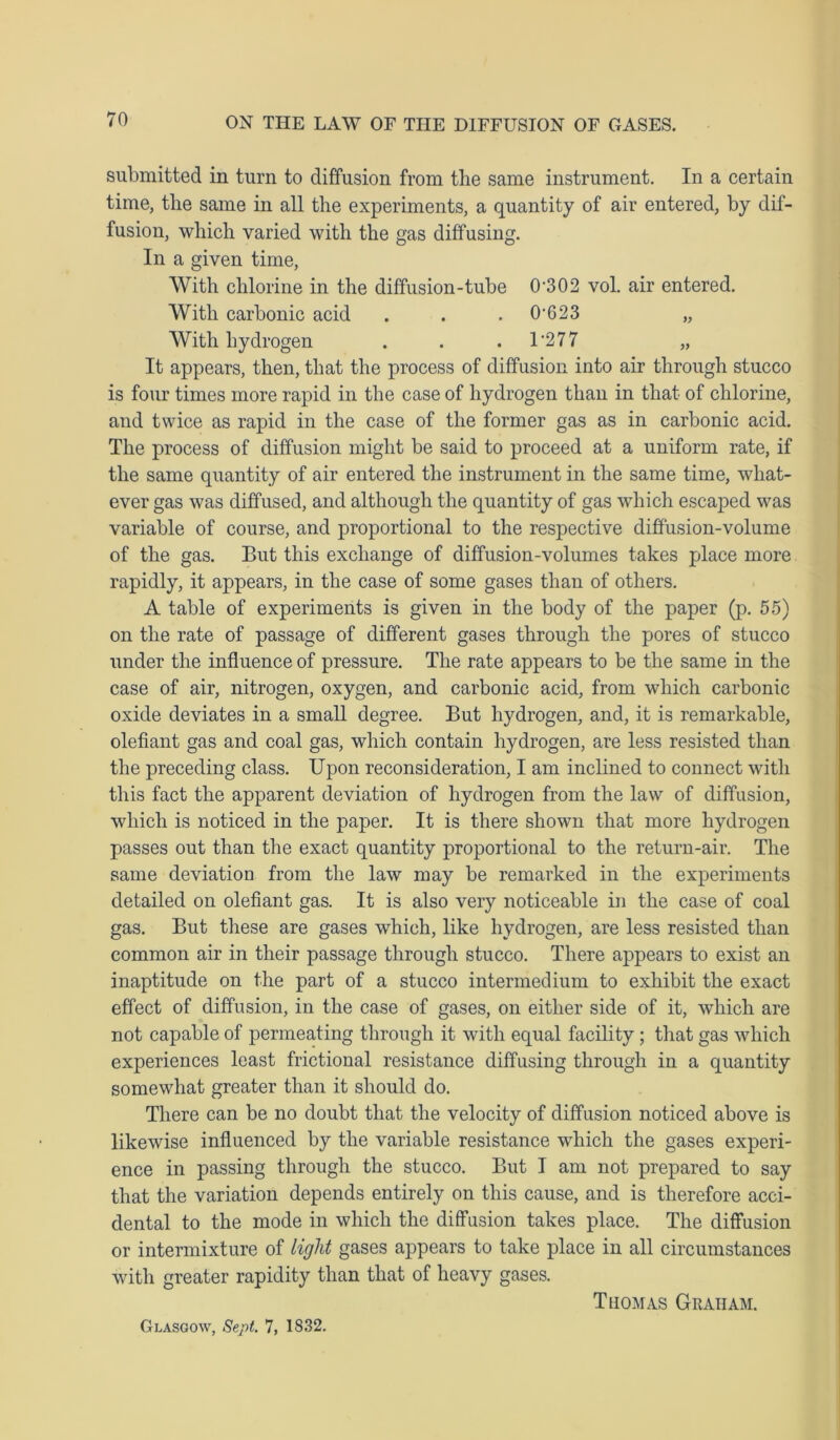 submitted in turn to diffusion from the same instrument. In a certain time, the same in all the experiments, a quantity of air entered, by dif- fusion, which varied with the gas diffusing. In a given time, With chlorine in the diffusion-tube 0-302 vol. air entered. With carbonic acid . . . 0'623 „ With hydrogen . . . 1 '277 „ It appears, then, that the process of diffusion into air through stucco is four times more rapid in the case of hydrogen than in that of chlorine, and twice as rapid in the case of the former gas as in carbonic acid. The process of diffusion might be said to proceed at a uniform rate, if the same quantity of air entered the instrument in the same time, what- ever gas was diffused, and although the quantity of gas which escaped was variable of course, and proportional to the respective diffusion-volume of the gas. But this exchange of diffusion-volumes takes place more rapidly, it appears, in the case of some gases than of others. A table of experiments is given in the body of the paper (p. 55) on the rate of passage of different gases through the pores of stucco under the influence of pressure. The rate appears to be the same in the case of air, nitrogen, oxygen, and carbonic acid, from which carbonic oxide deviates in a small degree. But hydrogen, and, it is remarkable, olefiant gas and coal gas, which contain hydrogen, are less resisted than the preceding class. Upon reconsideration, I am inclined to connect with this fact the apparent deviation of hydrogen from the law of diffusion, which is noticed in the paper. It is there shown that more hydrogen passes out than the exact quantity proportional to the return-air. The same deviation from the law may be remarked in the experiments detailed on olefiant gas. It is also very noticeable in the case of coal gas. But these are gases which, like hydrogen, are less resisted than common air in their passage through stucco. There appears to exist an inaptitude on the part of a stucco intermedium to exhibit the exact effect of diffusion, in the case of gases, on either side of it, which are not capable of permeating through it with equal facility; that gas which experiences least frictional resistance diffusing through in a quantity somewhat greater than it should do. There can be no doubt that the velocity of diffusion noticed above is likewise influenced by the variable resistance which the gases experi- ence in passing through the stucco. But I am not prepared to say that the variation depends entirely on this cause, and is therefore acci- dental to the mode in which the diffusion takes place. The diffusion or intermixture of light gases appears to take place in all circumstances with greater rapidity than that of heavy gases. Thomas Graham. Glasgow, Sept. 7, 1832.