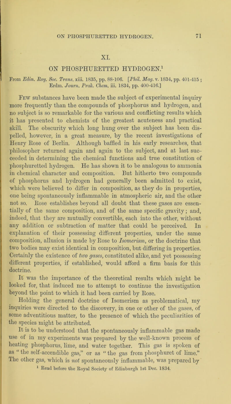 XI. OX PHOSPHURETTED HYDROGEN.1 From Eclin. Roy. Soc. Trans, xiii. 1835, pp. 88-106. [Phil. Mag. v. 1834, pp. 401-415 ; Erdm. Journ. Prak. Chcm. iii. 1834, pp. 400-416.] Few substances have been made the subject of experimental inquiry- more frequently than the compounds of phosphorus and hydrogen, and no subject is so remarkable for the various and conflicting results which it has presented to chemists of the greatest acuteness and practical skill. The obscurity which long hung over the subject has been dis- pelled, however, in a great measure, by the recent investigations of Henry Rose of Berlin. Although baffled in his early researches, that philosopher returned again and again to the subject, and at last suc- ceeded in determining the chemical functions and true constitution of phosphuretted hydrogen. He has shown it to be analogous to ammonia in chemical character and composition. But hitherto two compounds of phosphorus and hydrogen had generally been admitted to exist, which were believed to differ in composition, as they do in properties, one being spontaneously inflammable in atmospheric air, and the other not so. Rose establishes beyond all doubt that these gases are essen- tially of the same composition, and of the same specific gravity; and, indeed, that they are mutually convertible, each into the other, without any addition or subtraction of matter that could be perceived. In explanation of their possessing different properties, under the same composition, allusion is made by Rose to Isomerism, or the doctrine that two bodies may exist identical in composition, but differing in properties. Certainly the existence of two gases, constituted alike, and yet possessing different properties, if established, would afford a firm basis for this doctrine. It was the importance of the theoretical results which might be looked for, that induced me to attempt to continue the investigation beyond the point to which it had been carried by Rose. Holding the general doctrine of Isomerism as problematical, my inquiries were directed to the discovery, in one or other of the gases, of some adventitious matter, to the presence of which the peculiarities of the species might be attributed. It is to be understood that the spontaneously inflammable gas made use of in my experiments was prepared by the well-known process of heating phosphorus, lime, and water together. This gas is spoken of as “ the self-accendible gas,” or as “ the gas from phosphuret of lime.” The other gas, which is not spontaneously inflammable, was prepared by 1 Read before tlie Royal Society of Edinburgh 1st Dec. 1834.