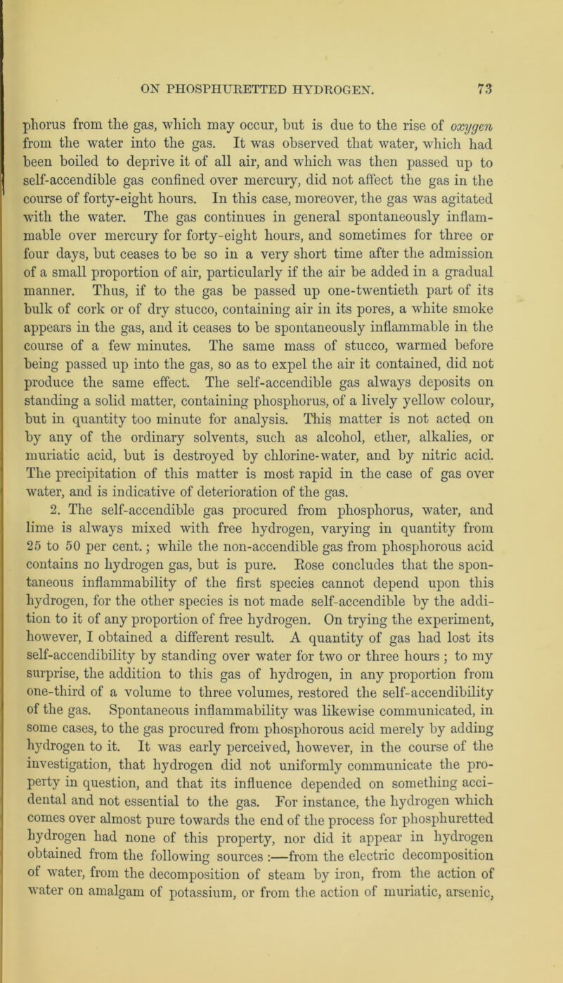 phorus from the gas, which may occur, but is due to the rise of oxygen from the water into the gas. It was observed that water, which had been boiled to deprive it of all air, and which was then passed up to self-accendible gas confined over mercury, did not affect the gas in the course of forty-eight hours. In this case, moreover, the gas was agitated with the water. The gas continues in general spontaneously inflam- mable over mercury for forty-eight hours, and sometimes for three or four days, but ceases to be so in a very short time after the admission of a small proportion of air, particularly if the air be added in a gradual manner. Thus, if to the gas be passed up one-twentieth part of its bulk of cork or of dry stucco, containing air in its pores, a white smoke appears in the gas, and it ceases to be spontaneously inflammable in the course of a few minutes. The same mass of stucco, warmed before being passed up into the gas, so as to expel the air it contained, did not produce the same effect. The self-accendible gas always deposits on standing a solid matter, containing phosphorus, of a lively yellow colour, but in quantity too minute for analysis. This matter is not acted on by any of the ordinary solvents, such as alcohol, ether, alkalies, or muriatic acid, but is destroyed by chlorine-water, and by nitric acid. The precipitation of this matter is most rapid in the case of gas over water, and is indicative of deterioration of the gas. 2. The self-accendible gas procured from phosphorus, water, and lime is always mixed with free hydrogen, varying in quantity from 25 to 50 per cent.; while the non-accendible gas from phosphorous acid contains no hydrogen gas, but is pure. Eose concludes that the spon- taneous inflammability of the first species cannot depend upon this hydrogen, for the other species is not made self-accendible by the addi- tion to it of any proportion of free hydrogen. On trying the experiment, however, I obtained a different result. A quantity of gas had lost its self-accendibility by standing over water for two or three hours ; to my surprise, the addition to this gas of hydrogen, in any proportion from one-third of a volume to three volumes, restored the self-accendibility of the gas. Spontaneous inflammability was likewise communicated, in some cases, to the gas procured from phosphorous acid merely by adding hydrogen to it. It was early perceived, however, in the course of the investigation, that hydrogen did not uniformly communicate the pro- perty in question, and that its influence depended on something acci- dental and not essential to the gas. For instance, the hydrogen which comes over almost pure towards the end of the process for phosphuretted hydrogen had none of this property, nor did it appear in hydrogen obtained from the following sources :—from the electric decomposition of water, from the decomposition of steam by iron, from the action of water on amalgam of potassium, or from the action of muriatic, arsenic,