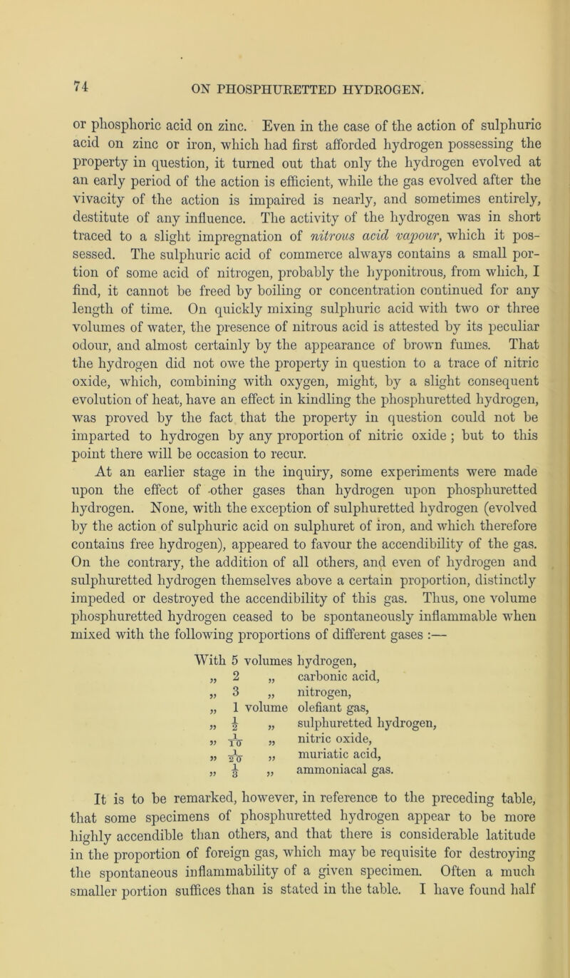 or phosphoric acid on zinc. Even in the case of the action of sulphuric acid on zinc or iron, which had first afforded hydrogen possessing the property in question, it turned out that only the hydrogen evolved at an early period of the action is efficient, while the gas evolved after the vivacity of the action is impaired is nearly, and sometimes entirely, destitute of any influence. The activity of the hydrogen was in short traced to a slight impregnation of nitrous acid vapour, which it pos- sessed. The sulphuric acid of commerce always contains a small por- tion of some acid of nitrogen, probably the hyponitrous, from which, I find, it cannot be freed by boiling or concentration continued for any length of time. On quickly mixing sulphuric acid with two or three volumes of water, the presence of nitrous acid is attested by its peculiar odour, and almost certainly by the appearance of brown fumes. That the hydrogen did not owe the property in question to a trace of nitric oxide, which, combining with oxygen, might, by a slight consequent evolution of heat, have an effect in kindling the phospliuretted hydrogen, was proved by the fact that the property in question could not be imparted to hydrogen by any proportion of nitric oxide ; but to this point there will be occasion to recur. At an earlier stage in the inquiry, some experiments were made upon the effect of -other gases than hydrogen upon phospliuretted hydrogen. None, with the exception of sulphuretted hydrogen (evolved by the action of sulphuric acid on sulphuret of iron, and which therefore contains free hydrogen), appeared to favour the accendibility of the gas. On the contrary, the addition of all others, and even of hydrogen and sulphuretted hydrogen themselves above a certain proportion, distinctly impeded or destroyed the accendibility of this gas. Thus, one volume pliosphuretted hydrogen ceased to be spontaneously inflammable when mixed with the following proportions of different gases :— With 5 volumes hydrogen, „ 2 „ carbonic acid, 3 „ nitrogen, 1 volume olefiant gas, sulphuretted hydrogen, nitric oxide, „ muriatic acid, „ ammoniacal gas. 1 2 1 TXT 1 2TT 1 3 )> » It is to be remarked, however, in reference to the preceding table, that some specimens of phospliuretted hydrogen appear to be more highly accendible than others, and that there is considerable latitude in the proportion of foreign gas, which may be requisite for destroying the spontaneous inflammability of a given specimen. Often a much smaller portion suffices than is stated in the table. I have found half