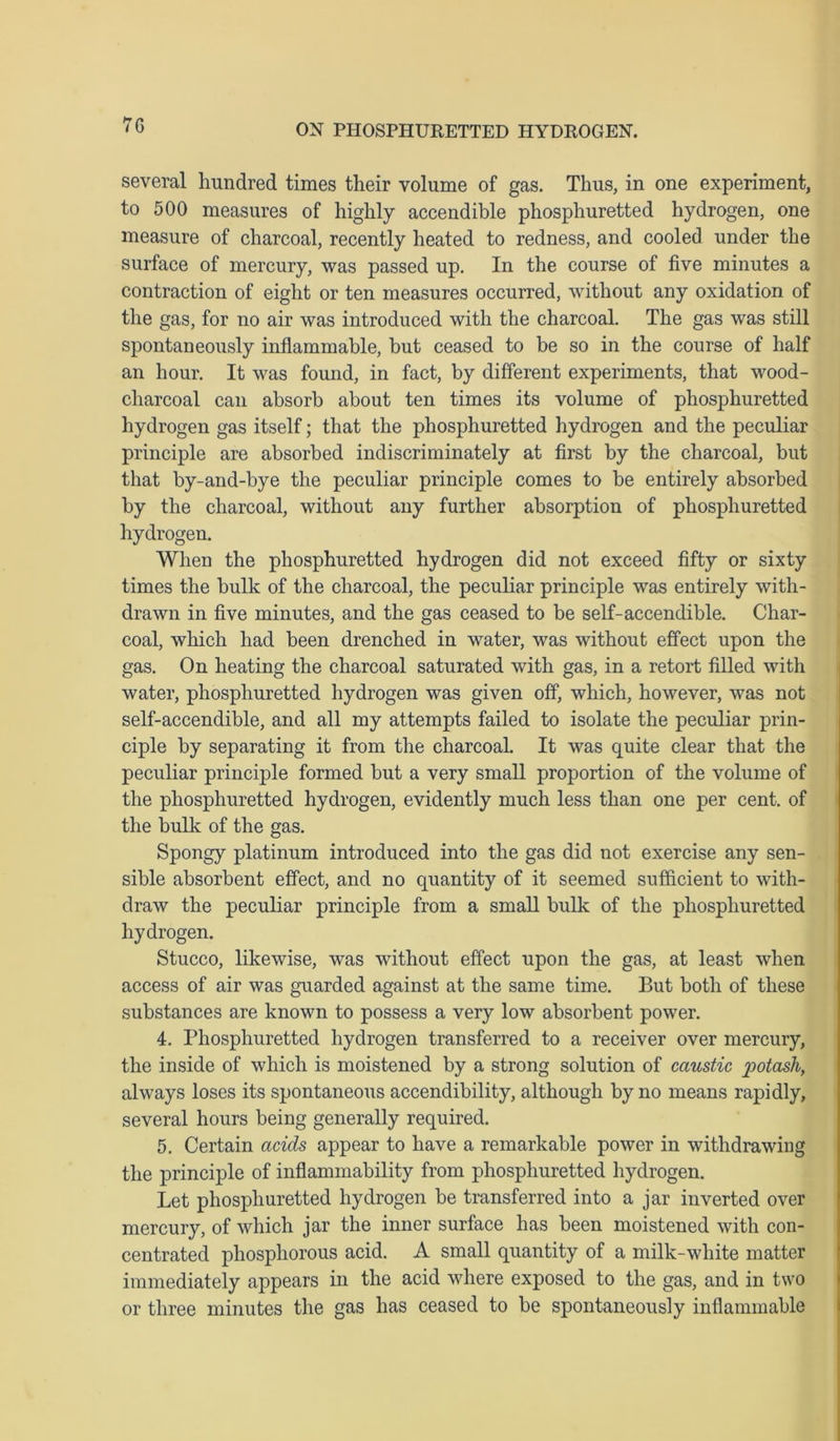 7G several hundred times their volume of gas. Thus, in one experiment, to 500 measures of highly accendible phosphuretted hydrogen, one measure of charcoal, recently heated to redness, and cooled under the surface of mercury, was passed up. In the course of five minutes a contraction of eight or ten measures occurred, without any oxidation of the gas, for no air was introduced with the charcoal. The gas was still spontaneously inflammable, but ceased to be so in the course of half an hour. It was found, in fact, by different experiments, that wood- charcoal can absorb about ten times its volume of phosphuretted hydrogen gas itself; that the phosphuretted hydrogen and the peculiar principle are absorbed indiscriminately at first by the charcoal, but that by-and-bye the peculiar principle comes to be entirely absorbed by the charcoal, without any further absorption of phosphuretted hydrogen. When the phosphuretted hydrogen did not exceed fifty or sixty times the bulk of the charcoal, the peculiar principle was entirely with- drawn in five minutes, and the gas ceased to be self-accendible. Char- coal, which had been drenched in water, was without effect upon the gas. On heating the charcoal saturated with gas, in a retort filled with water, phosphuretted hydrogen was given off, which, however, was not self-accendible, and all my attempts failed to isolate the peculiar prin- ciple by separating it from the charcoal. It was quite clear that the peculiar principle formed but a very small proportion of the volume of the phosphuretted hydrogen, evidently much less than one per cent, of the bulk of the gas. Spongy platinum introduced into the gas did not exercise any sen- sible absorbent effect, and no quantity of it seemed sufficient to with- draw the peculiar principle from a small bulk of the phosphuretted hydrogen. Stucco, likewise, was without effect upon the gas, at least when access of air was guarded against at the same time. But both of these substances are known to possess a very low absorbent power. 4. Phosphuretted hydrogen transferred to a receiver over mercury, the inside of which is moistened by a strong solution of caustic potash, always loses its spontaneous accendibility, although by no means rapidly, several hours being generally required. 5. Certain acids appear to have a remarkable power in withdrawing the principle of inflammability from phosphuretted hydrogen. Let phosphuretted hydrogen be transferred into a jar inverted over mercury, of which jar the inner surface has been moistened with con- centrated phosphorous acid. A small quantity of a milk-white matter immediately appears in the acid where exposed to the gas, and in two or three minutes the gas has ceased to be spontaneously inflammable