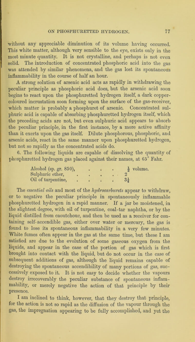 without any appreciable diminution of its volume having occurred. This white matter, although very sensible to the eye, exists only in the most minute quantity. It is not crystalline, and perhaps is not even solid. The introduction of concentrated phosphoric acid into the gas was attended by similar phenomena, and the gas lost its spontaneous inflammability in the course of half an hour. A strong solution of arsenic acid acts as rapidly in withdrawing the peculiar principle as phosphoric acid does, but the arsenic acid soon begins to react upon the phosphuretted hydrogen itself, a dark copper- coloured incrustation soon forming upon the surface of the gas-receiver, which matter is probably a phosphuret of arsenic. Concentrated sul- phuric acid is capable of absorbing phosphuretted hydrogen itself, which the preceding acids are not, but even sulphuric acid appears to absorb the peculiar principle, in the first instance, by a more active affinity than it exerts upon the gas itself. Dilute phosphorous, phosphoric, and arsenic acids, react in the same manner upon phosphuretted hydrogen, but not so rapidly as the concentrated acids do. 6. The following liquids are capable of dissolving the quantity of phosphuretted hydrogen gas placed against their names, at 65° Fahr. Alcohol (sp. gr. 850), ... J volume. Sulphuric ether, .... 2 Oil of turpentine, . . . . 3| The essential oils and most of the hydrocarburets appear to withdraw, or to negative the peculiar principle in spontaneously inflammable phosphuretted hydrogen in a rapid manner. If a jar be moistened, in the slightest degree, with oil of turpentine, coal-tar naphtha, or by the liquid distilled from caoutchouc, and then be used as a receiver for con- taining self-accendible gas, either over water or mercury, the gas is found to lose its spontaneous inflammability in a very few minutes. White fumes often appear in the gas at the same time, but these I am satisfied are due to the evolution of some gaseous oxygen from the liquids, and appear in the case of the portion of gas which is first brought into contact with the liquid, but do not occur in the case of subsequent additions of gas, although the liquid remains capable of destroying the spontaneous accendibility of many portions of gas, suc- cessively exposed to it. It is not easy to decide whether the vapours destroy irrecoverably the peculiar substance of spontaneous inflam- mability, or merely negative the action of that principle by their presence. I am inclined to think, however, that they destroy that principle, for the action is not so rapid as the diffusion of the vapour through the gas, the impregnation appearing to be fully accomplished, and yet the