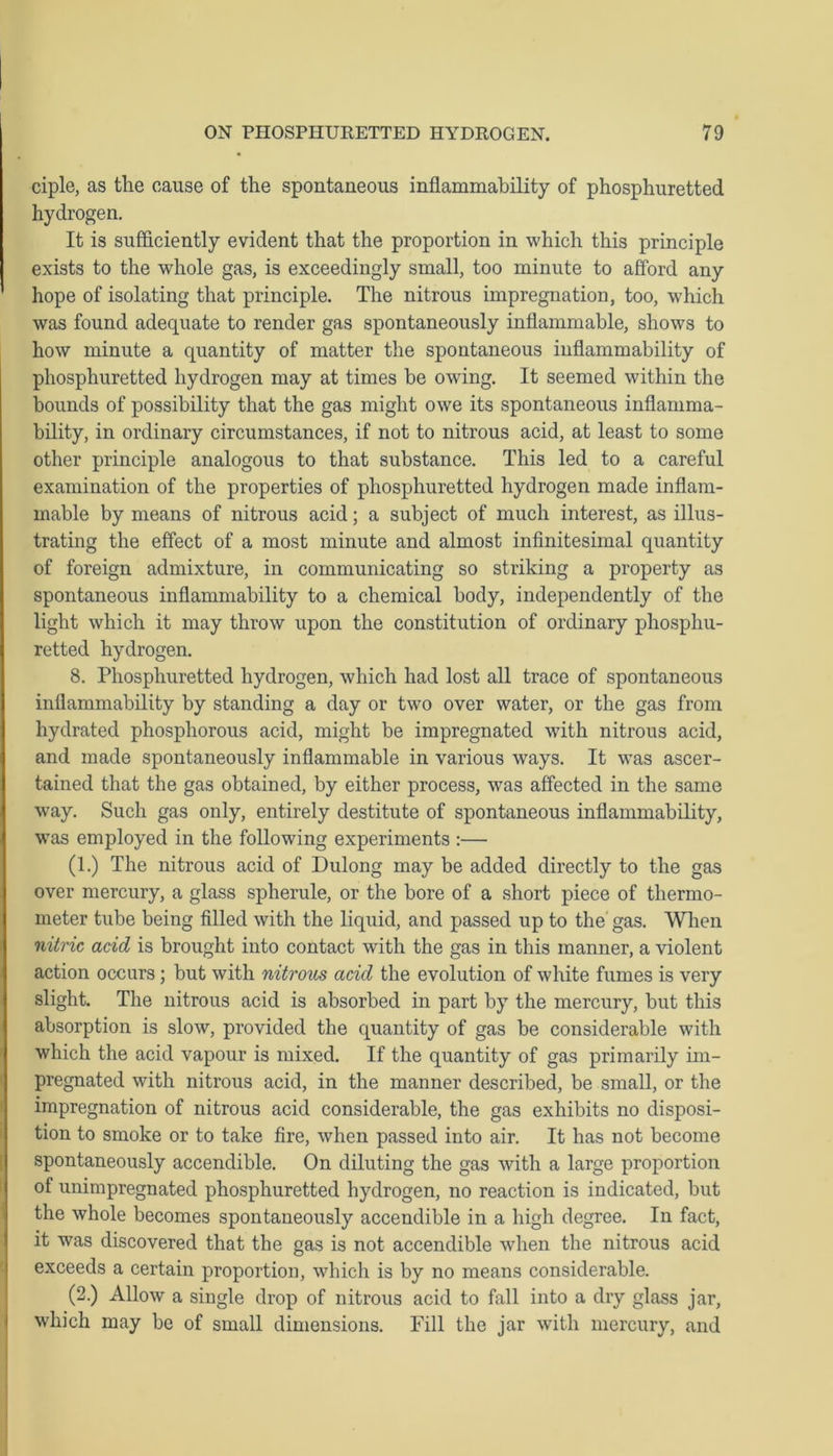 ciple, as the cause of the spontaneous inflammability of phosphuretted hydrogen. It is sufficiently evident that the proportion in which this principle exists to the whole gas, is exceedingly small, too minute to afford any hope of isolating that principle. The nitrous impregnation, too, which was found adequate to render gas spontaneously inflammable, shows to how minute a quantity of matter the spontaneous inflammability of phosphuretted hydrogen may at times be owing. It seemed within the bounds of possibility that the gas might owe its spontaneous inflamma- bility, in ordinary circumstances, if not to nitrous acid, at least to some other principle analogous to that substance. This led to a careful examination of the properties of phosphuretted hydrogen made inflam- mable by means of nitrous acid; a subject of much interest, as illus- trating the effect of a most minute and almost infinitesimal quantity of foreign admixture, in communicating so striking a property as spontaneous inflammability to a chemical body, independently of the light which it may throw upon the constitution of ordinary phosphu- retted hydrogen. 8. Phosphuretted hydrogen, which had lost all trace of spontaneous inflammability by standing a day or two over water, or the gas from hydrated phosphorous acid, might be impregnated with nitrous acid, and made spontaneously inflammable in various ways. It was ascer- tained that the gas obtained, by either process, was affected in the same way. Such gas only, entirely destitute of spontaneous inflammability, was employed in the following experiments :— (1.) The nitrous acid of Dulong may be added directly to the gas over mercury, a glass spherule, or the bore of a short piece of thermo- meter tube being filled with the liquid, and passed up to the gas. When nitric acid is brought into contact with the gas in this manner, a violent action occurs ; but with nitrous acid the evolution of white fumes is very slight. The nitrous acid is absorbed in part by the mercury, but this absorption is slow, provided the quantity of gas be considerable with which the acid vapour is mixed. If the quantity of gas primarily im- pregnated with nitrous acid, in the manner described, be small, or the impregnation of nitrous acid considerable, the gas exhibits no disposi- tion to smoke or to take fire, when passed into air. It has not become spontaneously accendible. On diluting the gas with a large proportion of unimpregnated phosphuretted hydrogen, no reaction is indicated, but the whole becomes spontaneously accendible in a high degree. In fact, it was discovered that the gas is not accendible when the nitrous acid exceeds a certain proportion, which is by no means considerable. (2.) Allow a single drop of nitrous acid to fall into a dry glass jar, which may be of small dimensions. Fill the jar with mercury, and