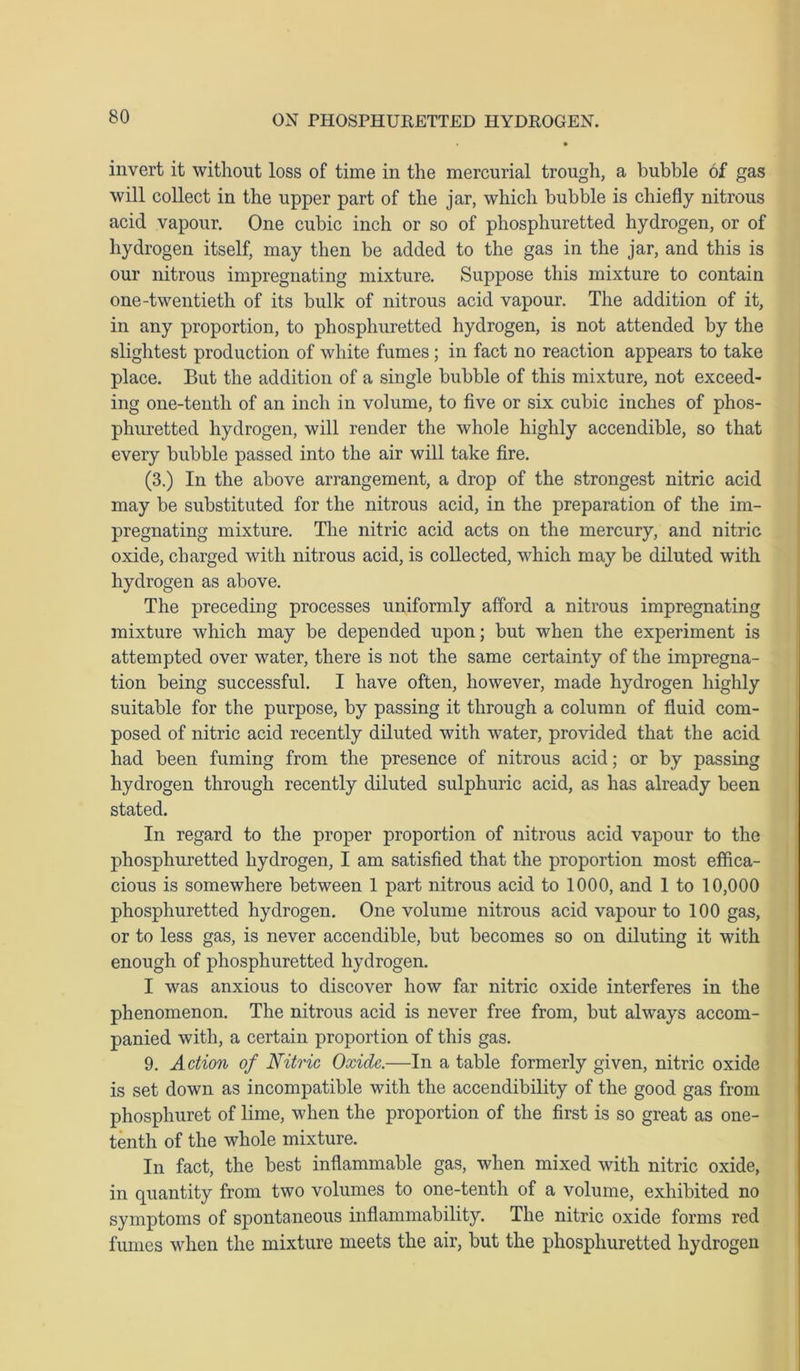 invert it without loss of time in the mercurial trough, a bubble of gas will collect in the upper part of the jar, which bubble is chiefly nitrous acid vapour. One cubic inch or so of phosphuretted hydrogen, or of hydrogen itself, may then be added to the gas in the jar, and this is our nitrous impregnating mixture. Suppose this mixture to contain one-twentieth of its bulk of nitrous acid vapour. The addition of it, in any proportion, to phosphuretted hydrogen, is not attended by the slightest production of white fumes; in fact no reaction appears to take place. But the addition of a single bubble of this mixture, not exceed- ing one-tenth of an inch in volume, to five or six cubic inches of phos- phuretted hydrogen, will render the whole highly accendible, so that every bubble passed into the air will take fire. (3.) In the above arrangement, a drop of the strongest nitric acid may be substituted for the nitrous acid, in the preparation of the im- pregnating mixture. The nitric acid acts on the mercury, and nitric oxide, charged with nitrous acid, is collected, which may be diluted with hydrogen as above. The preceding processes uniformly afford a nitrous impregnating mixture which may be depended upon; but when the experiment is attempted over water, there is not the same certainty of the impregna- tion being successful. I have often, however, made hydrogen highly suitable for the purpose, by passing it through a column of fluid com- posed of nitric acid recently diluted with water, provided that the acid had been fuming from the presence of nitrous acid; or by passing hydrogen through recently diluted sulphuric acid, as has already been stated. In regard to the proper proportion of nitrous acid vapour to the phosphuretted hydrogen, I am satisfied that the proportion most effica- cious is somewhere between 1 part nitrous acid to 1000, and 1 to 10,000 phosphuretted hydrogen. One volume nitrous acid vapour to 100 gas, or to less gas, is never accendible, but becomes so on diluting it with enough of phosphuretted hydrogen. I was anxious to discover how far nitric oxide interferes in the phenomenon. The nitrous acid is never free from, but always accom- panied with, a certain proportion of this gas. 9. Action of Nitric Oxide.—In a table formerly given, nitric oxide is set down as incompatible with the accendibility of the good gas from phosphuret of lime, when the proportion of the first is so great as one- tenth of the whole mixture. In fact, the best inflammable gas, when mixed with nitric oxide, in quantity from two volumes to one-tenth of a volume, exhibited no symptoms of spontaneous inflammability. The nitric oxide forms red fumes when the mixture meets the air, but the phosphuretted hydrogen
