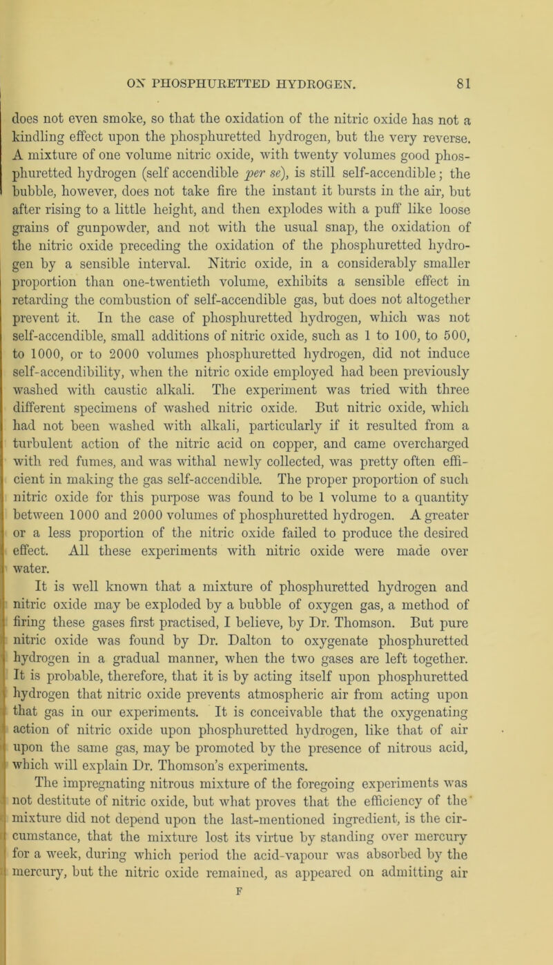 does not even smoke, so that the oxidation of the nitric oxide has not a kindling effect upon the phosphuretted hydrogen, but the very reverse. A mixture of one volume nitric oxide, with twenty volumes good phos- phuretted hydrogen (self accendible per se), is still self-accendible; the bubble, however, does not take fire the instant it bursts in the air, but after rising to a little height, and then explodes with a puff like loose grains of gunpowder, and not with the usual snap, the oxidation of the nitric oxide preceding the oxidation of the phosphuretted hydro- gen by a sensible interval. Nitric oxide, in a considerably smaller proportion than one-twentieth volume, exhibits a sensible effect in retarding the combustion of self-accendible gas, but does not altogether prevent it. In the case of phosphuretted hydrogen, which was not self-accendible, small additions of nitric oxide, such as 1 to 100, to 500, to 1000, or to 2000 volumes phosphuretted hydrogen, did not induce self-accendibility, when the nitric oxide employed had been previously washed with caustic alkali. The experiment was tried with three different specimens of washed nitric oxide. But nitric oxide, which had not been washed with alkali, particularly if it resulted from a turbulent action of the nitric acid on copper, and came overcharged with red fumes, and was withal newly collected, was pretty often effi- cient in making the gas self-accendible. The proper proportion of such nitric oxide for this purpose was found to be 1 volume to a quantity between 1000 and 2000 volumes of phosphuretted hydrogen. A greater or a less proportion of the nitric oxide failed to produce the desired effect. All these experiments with nitric oxide were made over water. It is well known that a mixture of phosphuretted hydrogen and nitric oxide may be exploded by a bubble of oxygen gas, a method of firing these gases first practised, I believe, by Dr. Thomson. But pure nitric oxide was found by Dr. Dalton to oxygenate phosphuretted hydrogen in a gradual manner, when the two gases are left together. It is probable, therefore, that it is by acting itself upon phosphuretted hydrogen that nitric oxide prevents atmospheric air from acting upon that gas in our experiments. It is conceivable that the oxygenating action of nitric oxide upon phosphuretted hydrogen, like that of air upon the same gas, may be promoted by the presence of nitrous acid, which will explain Dr. Thomson’s experiments. The impregnating nitrous mixture of the foregoing experiments was not destitute of nitric oxide, but what proves that the efficiency of the mixture did not depend upon the last-mentioned ingredient, is the cir- cumstance, that the mixture lost its virtue by standing over mercury ' for a week, during which period the acid-vapour was absorbed by the ! mercury, but the nitric oxide remained, as appeared on admitting air F