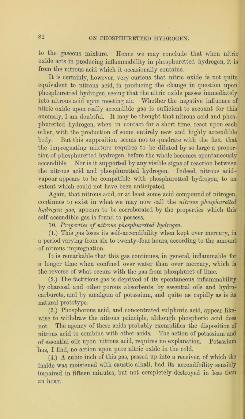 to the gaseous mixture. Hence we may conclude that when nitric oxide acts in producing inflammability in phosphuretted hydrogen, it is from the nitrous acid which it occasionally contains. It is certainly, however, very curious that nitric oxide is not quite equivalent to nitrous acid, in producing the change in question upon phosphuretted hydrogen, seeing that the nitric oxide passes immediately into nitrous acid upon meeting air. Whether the negative influence of nitric oxide upon really accendible gas is sufficient to account for this anomaly, I am doubtful. It may be thought that nitrous acid and phos- phuretted hydrogen, when in contact for a short time, react upon each other, with the production of some entirely new and highly accendible body. But this supposition seems not to quadrate with the fact, that the impregnating mixture requires to be diluted by so large a propor- tion of phosphuretted hydrogen, before the whole becomes spontaneously accendible. Nor is it supported by any visible signs of reaction between the nitrous acid and phosphuretted hydrogen. Indeed, nitrous acid- vapour appears to be compatible with phosphuretted hydrogen, to an extent which could not have been anticipated. Again, that nitrous acid, or at least some acid compound of nitrogen, continues to exist in what we may now call the nitrous phosphuretted hydrogen gas, appears to be corroborated by the properties which this self- accendible gas is found to possess. 10. Properties of nitrous phosphuretted hydrogen. (1.) This gas loses its self-accendibility when kept over mercury, in a period varying from six to twenty-four hours, according to the amount of nitrous impregnation. It is remarkable that this gas continues, in general, inflammable for a longer time when confined over water than over mercury, which is the reverse of what occurs with the gas from phosphuret of lime. (2.) The factitious gas is deprived of its spontaneous inflammability by charcoal and other porous absorbents, by essential oils and hydro- carburets, and by amalgam of potassium, and quite as rapidly as is its natural prototype. (3.) Phosphorous acid, and concentrated sulphuric acid, appear like- wise to withdraw the nitrous principle, although phosphoric acid does not. The agency of these acids probably exemplifies the disposition of nitrous acid to combine with other acids. The action of potassium and of essential oils upon nitrous acid, requires no explanation. Potassium has, I find, no action upon pure nitric oxide in the cold. (4.) A cubic inch of this gas, passed up into a receiver, of which the inside was moistened with caustic alkali, had its accendibility sensibly impaired in fifteen minutes, but not completely destroyed in less than an hour.