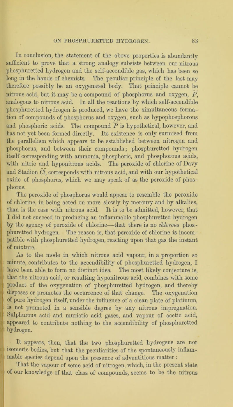 In conclusion, the statement of the above properties is abundantly sufficient to prove that a strong analogy subsists between our nitrous phosphuretted hydrogen and the self-accendible gas, which has been so long in the hands of chemists. The peculiar principle of the last may therefore possibly be an oxygenated body. That principle cannot be nitrous acid, but it may be a compound of phosphorus and oxygen, P, analogous to nitrous acid. In all the reactions by which self-accendible phosphuretted hydrogen is produced, we have the simultaneous forma- tion of compounds of phosphorus and oxygen, such as hypophosphorous and phosphoric acids. The compound P is hypothetical, however, and has not yet been formed directly. Its existence is only surmised from the parallelism which appears to be established between nitrogen and phosphorus, and between their compounds; phosphuretted hydrogen itself corresponding with ammonia, phosphoric, and phosphorous acids, with nitric and hyponitrous acids. The peroxide of chlorine of Davy and Stadion Cl, corresponds with nitrous acid, and with our hypothetical oxide of phosphorus, which we may speak of as the peroxide of phos- phorus. The peroxide of phosphorus would appear to resemble the peroxide of chlorine, in being acted on more slowly by mercury and by alkalies, than is the case with nitrous acid. It is to be admitted, however, that I did not succeed in producing an inflammable phosphuretted hydrogen by the agency of peroxide of chlorine—that there is no chlorous phos - phuretted hydrogen. The reason is, that peroxide of chlorine is incom- patible with phosphuretted hydrogen, reacting upon that gas the instant of mixture. As to the mode in which nitrous acid vapour, in a proportion so minute, contributes to the accendibility of phosphuretted hydrogen, I have been able to form no distinct idea. The most likely conjecture is, that the nitrous acid, or resulting hyponitrous acid, combines with some product of the oxygenation of phosphuretted hydrogen, and thereby disposes or promotes the occurrence of that change. The oxygenation of pure hydrogen itself, under the influence of a clean plate of platinum, is not promoted in a sensible degree by any nitrous impregnation. Sulphurous acid and muriatic acid gases, and vapour of acetic acid, appeared to contribute nothing to the accendibility of phosphuretted hydrogen. It appears, then, that the two phosphuretted hydrogens are not isomeric bodies, but that the peculiarities of the spontaneously inflam- I mable species depend upon the presence of adventitious matter : That the vapour of some acid of nitrogen, which, in the present state j of our knowledge of that class of compounds, seems to be the nitrous