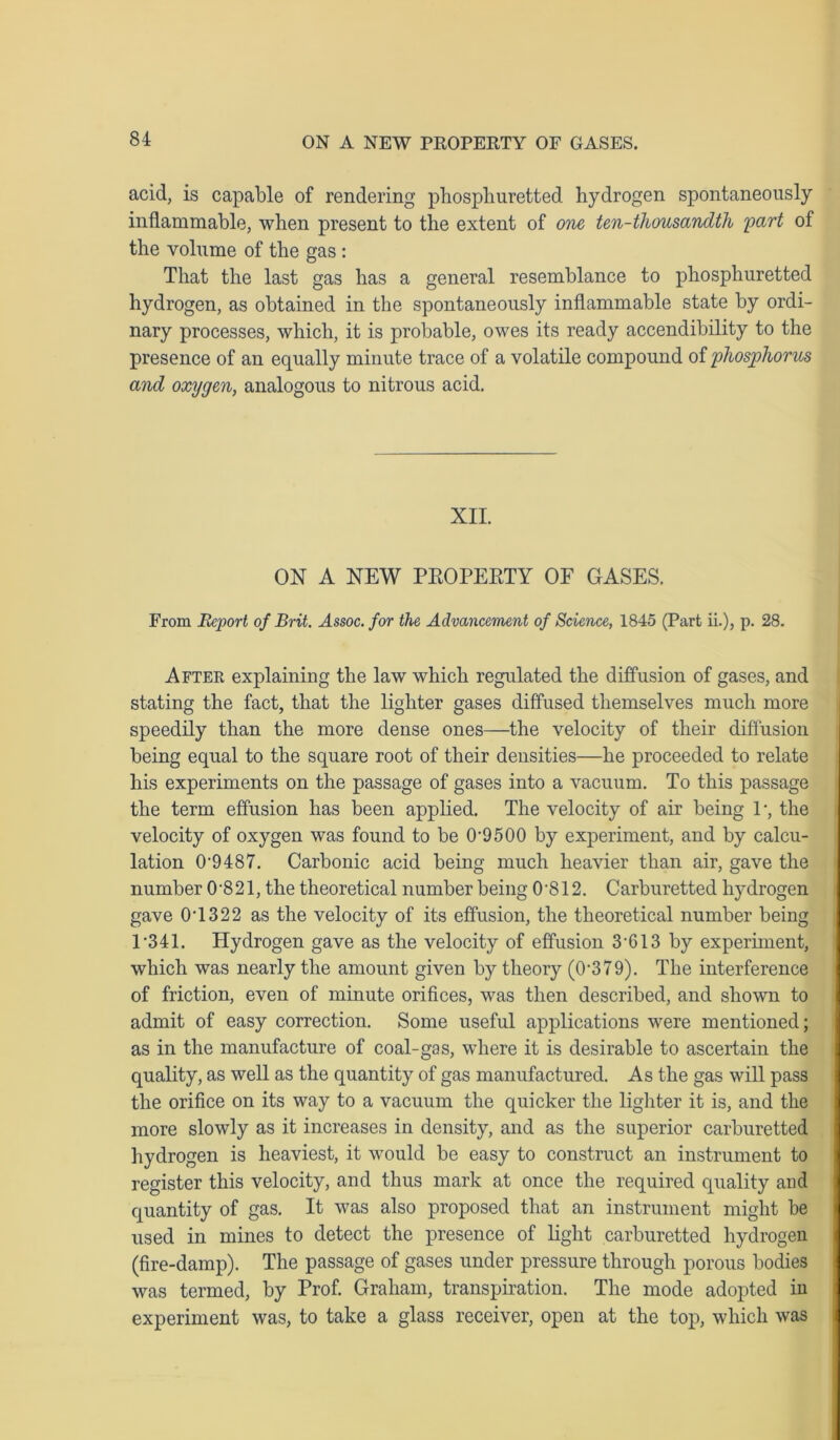 acid, is capable of rendering pbospliuretted hydrogen spontaneously inflammable, when present to the extent of one ten-thousandth part of the volume of the gas : That the last gas has a general resemblance to phosphuretted hydrogen, as obtained in the spontaneously inflammable state by ordi- nary processes, which, it is probable, owes its ready accendibility to the presence of an equally minute trace of a volatile compound of phosphorus and oxygen, analogous to nitrous acid. XII. ON A NEW PEOPEETY OF GASES. From Report of Brit. Assoc, for the Advancement of Science, 1845 (Part ii.), p. 28. After explaining the law which regulated the diffusion of gases, and stating the fact, that the lighter gases diffused themselves much more speedily than the more dense ones—the velocity of their diffusion being equal to the square root of their densities—he proceeded to relate his experiments on the passage of gases into a vacuum. To this passage the term effusion has been applied. The velocity of air being P, the velocity of oxygen was found to be CE9500 by experiment, and by calcu- lation 0’9487. Carbonic acid being much heavier than air, gave the number 0-821, the theoretical number being 0'812. Carburetted hydrogen gave 0T322 as the velocity of its effusion, the theoretical number being P341. Hydrogen gave as the velocity of effusion 3 613 by experiment, which was nearly the amount given by theory (0‘379). The interference of friction, even of minute orifices, was then described, and shown to admit of easy correction. Some useful applications were mentioned; as in the manufacture of coal-gas, where it is desirable to ascertain the quality, as well as the quantity of gas manufactured. As the gas will pass the orifice on its way to a vacuum the quicker the lighter it is, and the more slowly as it increases in density, and as the superior carburetted hydrogen is heaviest, it would be easy to construct an instrument to register this velocity, and thus mark at once the required quality and quantity of gas. It was also proposed that an instrument might be used in mines to detect the presence of light carburetted hydrogen (fire-damp). The passage of gases under pressure through porous bodies was termed, by Prof. Graham, transpiration. The mode adopted iu experiment was, to take a glass receiver, open at the top, which was