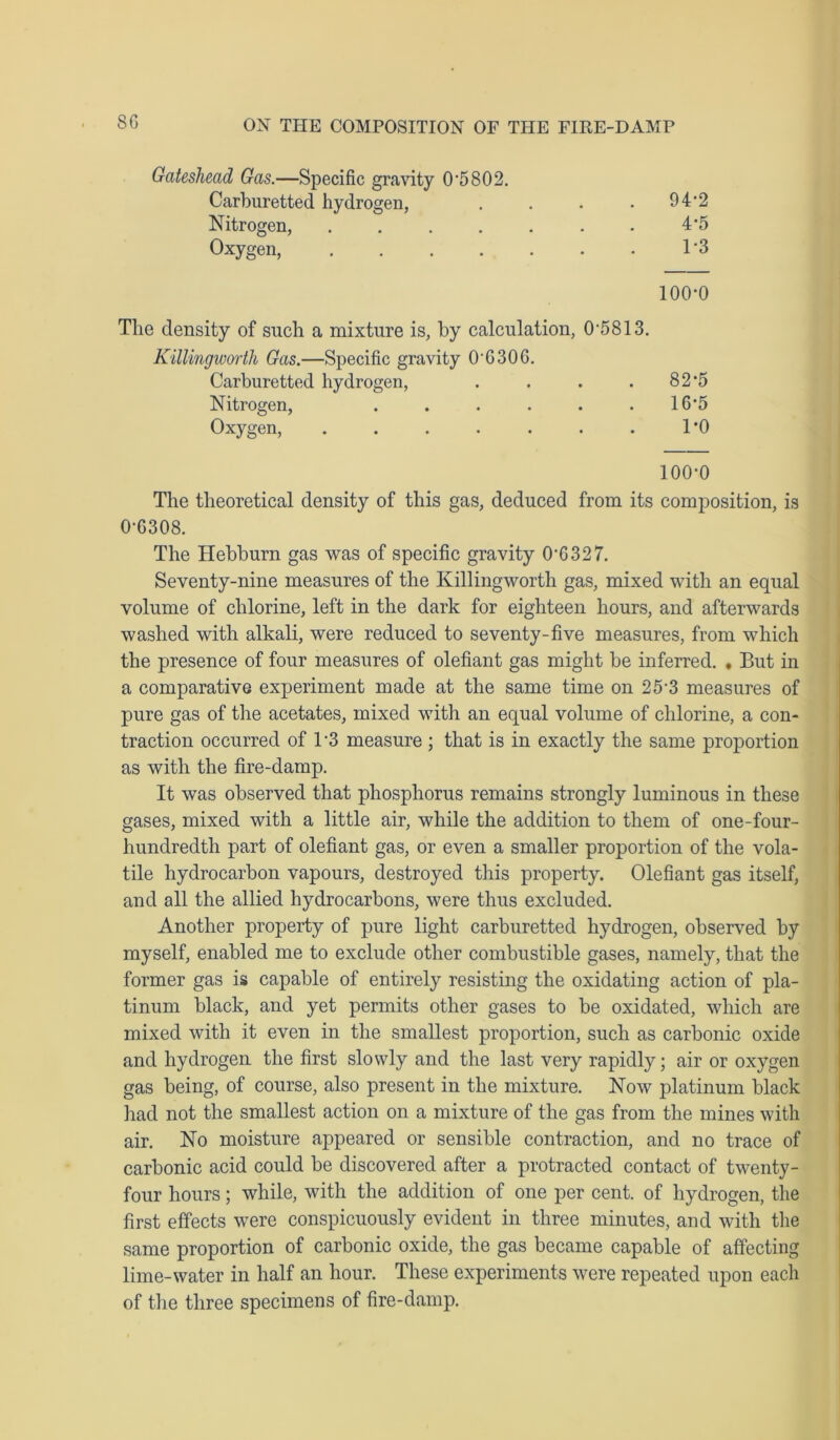 ON THE COMPOSITION OF THE FIRE-DAMP Gateshead Gas.—Specific gravity 0'5802. Carburetted hydrogen, .... 942 Nitrogen, 4*5 Oxygen, 1'3 100-0 The density of such a mixture is, by calculation, 0‘5813. Killingworth Gas.—Specific gravity 0'G30G. Carburetted hydrogen, . . . . 82*5 Nitrogen, . . . . . - 16*5 Oxygen, . . . . . . . 1*0 100-0 The theoretical density of this gas, deduced from its composition, is 0-6308. The Hebburn gas was of specific gravity 0-6327. Seventy-nine measures of the Killingworth gas, mixed with an equal volume of chlorine, left in the dark for eighteen hours, and afterwards washed with alkali, were reduced to seventy-five measures, from which the presence of four measures of olefiant gas might be inferred. , But in a comparative experiment made at the same time on 25-3 measures of pure gas of the acetates, mixed with an equal volume of chlorine, a con- traction occurred of l-3 measure ; that is in exactly the same proportion as with the fire-damp. It was observed that phosphorus remains strongly luminous in these gases, mixed with a little air, while the addition to them of one-four- hundredth part of olefiant gas, or even a smaller proportion of the vola- tile hydrocarbon vapours, destroyed this property. Olefiant gas itself, and all the allied hydrocarbons, were thus excluded. Another property of pure light carburetted hydrogen, observed by myself, enabled me to exclude other combustible gases, namely, that the former gas is capable of entirely resisting the oxidating action of pla- tinum black, and yet permits other gases to be oxidated, which are mixed with it even in the smallest proportion, such as carbonic oxide and hydrogen the first slowly and the last very rapidly; air or oxygen gas being, of course, also present in the mixture. Now platinum black had not the smallest action on a mixture of the gas from the mines with air. No moisture appeared or sensible contraction, and no trace of carbonic acid could be discovered after a protracted contact of twenty- four hours; while, with the addition of one per cent, of hydrogen, the first effects were conspicuously evident in three minutes, and with the same proportion of carbonic oxide, the gas became capable of affecting lime-water in half an hour. These experiments were repeated upon each of the three specimens of fire-damp.