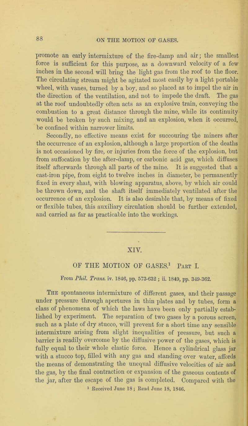 promote an early intermixture of the fire-damp and air; the smallest force is sufficient for this purpose, as a downward velocity of a few inches in the second will bring the light gas from the roof to the floor. The circulating stream might be agitated most easily by a light portable wheel, with vanes, turned by a boy, and so placed as to impel the air in the direction of the ventilation, and not to impede the draft. The gas at the roof undoubtedly often acts as an explosive train, conveying the combustion to a great distance through the mine, while its continuity would be broken by such mixing, and an explosion, when it occurred, be confined within narrower limits. Secondly, no effective means exist for succouring the miners after the occurrence of an explosion, although a large proportion of the deaths is not occasioned by fire, or injuries from the force of the explosion, but from suffocation by the after-damp, or carbonic acid gas, which diffuses itself afterwards through all parts of the mine. It is suggested that a cast-iron pipe, from eight to twelve inches in diameter, be permanently fixed in every shait, with blowing apparatus, above, by which air could be thrown down, and the shaft itself immediately ventilated after the occurrence of an explosion. It is also desirable that, by means of fixed or flexible tubes, this auxiliary circulation should be further extended, and carried as far as practicable into the workings. XIY. OF THE MOTION OF GASES.1 Part I. From Phil. Trans, iv. 1846, pp. 573-632 ; ii. 1849, pp. 349-362. The spontaneous intermixture of different gases, and their passage under pressure through apertures in thin plates and by tubes, form a class of phenomena of which the laws have been only partially estab- lished by experiment. The separation of two gases by a porous screen, such as a plate of dry stucco, will prevent for a short time any sensible intermixture arising from slight inequalities of pressure, but such a barrier is readily overcome by the diffusive power of the gases, which is fully equal to their whole elastic force. Hence a cylindrical glass jar with a stucco top, filled with any gas and standing over water, affords the means of demonstrating the unequal diffusive velocities of air and the gas, by the final contraction or expansion of the gaseous contents of the jar, after the escape of the gas is completed. Compared with the 1 Received June 18; Read June 18, 1S46.