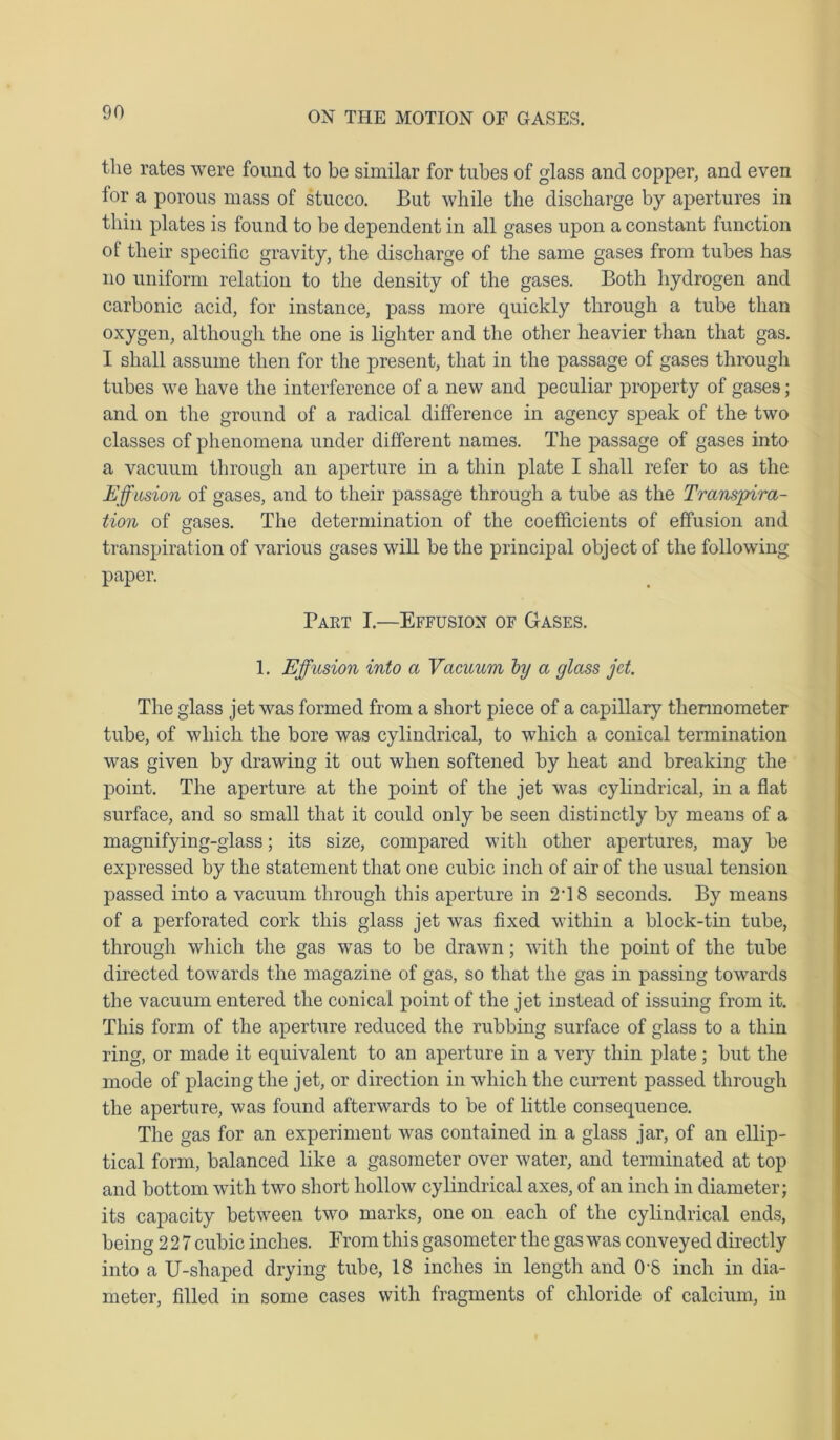 the rates were found to be similar for tubes of glass and copper, and even for a porous mass of stucco. But while the discharge by apertures in thin plates is found to be dependent in all gases upon a constant function of their specific gravity, the discharge of the same gases from tubes has no uniform relation to the density of the gases. Both hydrogen and carbonic acid, for instance, pass more quickly through a tube than oxygen, although the one is lighter and the other heavier than that gas. I shall assume then for the present, that in the passage of gases through tubes we have the interference of a new and peculiar property of gases; and on the ground of a radical difference in agency speak of the two classes of phenomena under different names. The passage of gases into a vacuum through an aperture in a thin plate I shall refer to as the Effusion of gases, and to their passage through a tube as the Transpira- tion of gases. The determination of the coefficients of effusion and transpiration of various gases will be the principal object of the following paper. Paet I.—Effusion of Gases. 1. Effusion into a Vacuum by a glass jet. The glass jet was formed from a short piece of a capillary thermometer tube, of which the bore was cylindrical, to which a conical termination was given by drawing it out when softened by heat and breaking the point. The aperture at the point of the jet was cylindrical, in a flat surface, and so small that it could only be seen distinctly by means of a magnifying-glass; its size, compared with other apertures, may be expressed by the statement that one cubic inch of air of the usual tension passed into a vacuum through this aperture in 2*18 seconds. By means of a perforated cork this glass jet was fixed within a block-tin tube, through which the gas was to be drawn; with the point of the tube directed towards the magazine of gas, so that the gas in passing towards the vacuum entered the conical point of the jet instead of issuing from it. This form of the aperture reduced the rubbing surface of glass to a thin ring, or made it equivalent to an aperture in a very thin plate; but the mode of placing the jet, or direction in which the current passed through the aperture, was found afterwards to be of little consequence. The gas for an experiment was contained in a glass jar, of an ellip- tical form, balanced like a gasometer over water, and terminated at top and bottom with two short hollow cylindrical axes, of an inch in diameter; its capacity between two marks, one on each of the cylindrical ends, being 22 7 cubic inches. From this gasometer the gas was conveyed directly into a U-shaped drying tube, 18 inches in length and 0'S inch in dia- meter, filled in some cases with fragments of chloride of calcium, in