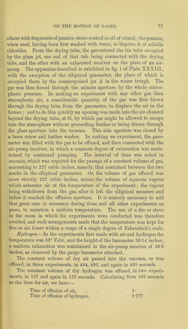 others with fragments of pumice-stone soaked in oil of vitriol; the pumice, when used, having been first washed with water, to 'deprive it of soluble chlorides. From the drying tube, the gas entered the tin tube occupied by the glass jet, one end of that tub being connected with the drying tube, and the other with an exhausted receiver on the plate of an air- pump. The apparatus described is exhibited in fig. 1 of Plate XXXIII., with the exception of the elliptical gasometer, the place of which is occupied there by the counterpoised jar A in the water trough. The gas was thus forced through the minute aperture by the whole atmos- pheric pressure. In making an experiment with any other gas than atmospheric air, a considerable quantity of the gas was first blown through the drying tube, from the gasometer, to displace the air in the former; and to do this quickly an opening was made into the air-channel beyond the drying tube, at G, by which gas might be allowed to escape into the atmosphere without proceeding further or being drawn through the glass aperture into the vacuum. This side aperture was closed by a brass screw and leather washer. In making an experiment, the gaso- meter was filled with the gas to be effused, and then connected with the air-pump receiver, in which a constant degree of exhaustion was main- tained by continued pumping. The interval of time was noted in seconds, which was required for the passage of a constant volume of gas, amounting to 227 cubic inches, namely, that contained between the two marks in the elliptical gasometer. Or, the volume of gas effused was more strictly 227 cubic inches, minus the volume of aqueous vapour which saturates air at the temperature of the experiment; the vapour being withdrawn from the gas, after it left the elliptical measure and before it reached the effusion aperture. It is scarcely necessary to add that great care is necessary during these and all other experiments on gases, to maintain a uniform temperature. The use of a fire or stove in the room in which the experiments were conducted was therefore avoided, and such arrangements made that the temperature was kept for five or six hours within a range of a single degree of Fahrenheit’s scale. Hydrogen.—In the experiments first made with air and hydrogen the temperature was 59° Fahr., and the height of the barometer 30T4 inches; a uniform exhaustion was maintained in the air-pump receiver of 2 9 3 inches, as observed by the gauge barometer attached. The constant volume of dry air passed into the vacuum, or was effused, in three experiments, in 494, 495, and again in 495 seconds. The constant volume of dry hydrogen was effused, in two experi- ments, in 137 and again in 137 seconds. Calculating from 495 seconds as the time for air, we have— Time of effusion of air, . . . . 1 • Time of effusion of hydrogen, . . . 0277