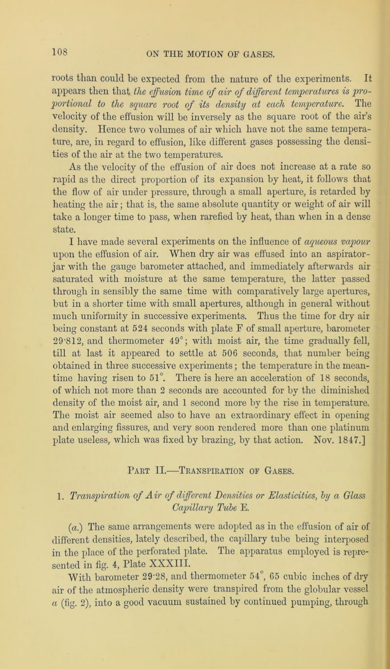 roots than could be expected from the nature of the experiments. It appears then that the effusion time of air of different temperatures is pro- portional to the square root of its density at each temperature. The velocity of the effusion will be inversely as the square root of the air’s density. Hence two volumes of air which have not the same tempera- ture, are, in regard to effusion, like different gases possessing the densi- ties of the air at the two temperatures. As the velocity of the effusion of air does not increase at a rate so rapid as the direct proportion of its expansion by heat, it follows that the flow of air under pressure, through a small aperture, is retarded by heating the air; that is, the same absolute quantity or weight of air will take a longer time to pass, when rarefied by heat, than when in a dense state. I have made several experiments on the influence of aqueous vapour upon the effusion of air. When dry air was effused into an aspirator- jar with the gauge barometer attached, and immediately afterwards air saturated with moisture at the same temperature, the latter passed through in sensibly the same time with comparatively large apertures, but in a shorter time with small apertures, although in general without much uniformity in successive experiments. Thus the time for dry air being constant at 524 seconds with plate F of small aperture, barometer 29 '812, and thermometer 49°; with moist air, the time gradually fell, till at last it appeared to settle at 506 seconds, that number being obtained in three successive experiments; the temperature in the mean- time having risen to 51°. There is here an acceleration of 18 seconds, of which not more than 2 seconds are accounted for by the diminished density of the moist air, and 1 second more by the rise in temperature. The moist air seemed also to have an extraordinary effect in opening and enlarging fissures, and very soon rendered more than one platinum plate useless, which was fixed by brazing, by that action. Nov. 1847.] Part II.—Transpiration of Gases. 1. Transpiration of A ir of different Densities or Elasticities, by a Glass Capillary Tube E. (a) The same arrangements were adopted as in the effusion of air of different densities, lately described, the capillary tube being interposed in the place of the perforated plate. The apparatus employed is repre- sented in fig. 4, Plate XXXIII. With barometer 29'28, and thermometer 54°, 65 cubic inches of dry air of the atmospheric density were transpired from the globular vessel a (fig. 2), into a good vacuum sustained by continued pumping, through