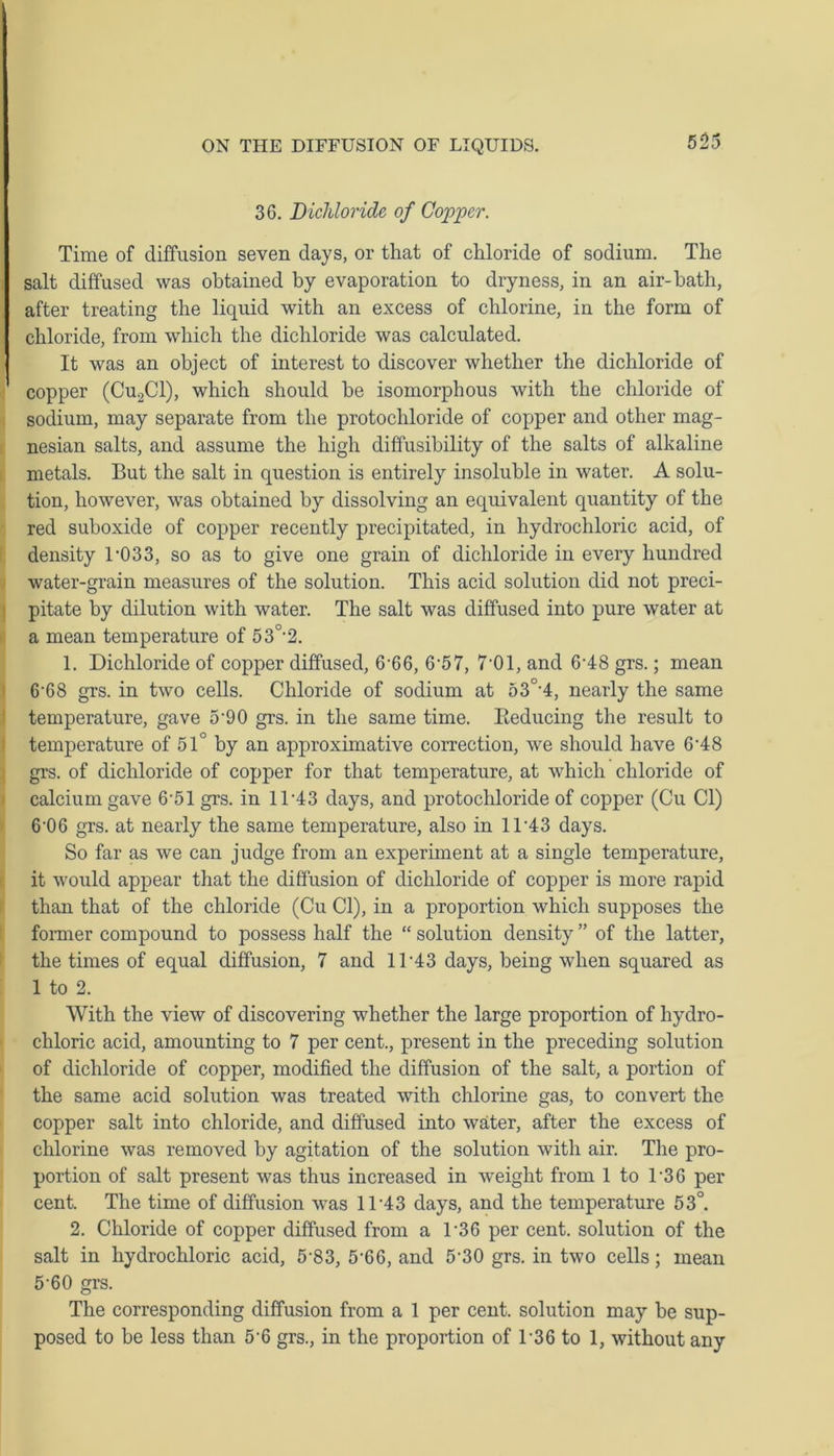 36. Bichloride of Copper. Time of diffusion seven days, or that of chloride of sodium. The salt diffused was obtained by evaporation to dryness, in an air-bath, after treating the liquid with an excess of chlorine, in the form of chloride, from which the dichloride was calculated. It was an object of interest to discover whether the dichloride of copper (Cu2Cl), which should be isomorphous with the chloride of sodium, may separate from the protochloride of copper and other mag- nesian salts, and assume the high diffusibility of the salts of alkaline metals. But the salt in question is entirely insoluble in water. A solu- tion, however, was obtained by dissolving an equivalent quantity of the red suboxide of copper recently precipitated, in hydrochloric acid, of density 1-033, so as to give one grain of dichloride in every hundred water-grain measures of the solution. This acid solution did not preci- pitate by dilution with water. The salt was diffused into pure water at a mean temperature of 530,2. 1. Dichloride of copper diffused, 6 66, 6-57, 7 01, and 6-48 grs.; mean 6‘68 grs. in twTo cells. Chloride of sodium at 53°-4, nearly the same temperature, gave 5-90 grs. in the same time. Reducing the result to temperature of 51° by an approximative correction, we should have 6'48 grs. of dichloride of copper for that temperature, at which chloride of calcium gave 6-51 grs. in ll-43 days, and protochloride of copper (Cu Cl) 6-06 grs. at nearly the same temperature, also in 1D43 days. So far as we can judge from an experiment at a single temperature, it would appear that the diffusion of dichloride of copper is more rapid than that of the chloride (Cu Cl), in a proportion which supposes the former compound to possess half the “ solution density ” of the latter, the times of equal diffusion, 7 and 11-43 days, being when squared as 1 to 2. With the view of discovering -whether the large proportion of hydro- chloric acid, amounting to 7 per cent., present in the preceding solution of dichloride of copper, modified the diffusion of the salt, a portion of the same acid solution was treated with chlorine gas, to convert the copper salt into chloride, and diffused into water, after the excess of chlorine was removed by agitation of the solution with air. The pro- portion of salt present was thus increased in weight from 1 to D36 per cent. The time of diffusion was 11 -43 days, and the temperature 53°. 2. Chloride of copper diffused from a T36 per cent, solution of the salt in hydrochloric acid, 5'83, 5‘66, and 5’30 grs. in two cells; mean 5‘60 grs. The corresponding diffusion from a 1 per cent, solution may be sup- posed to be less than 5-6 grs., in the proportion of 136 to 1, without any