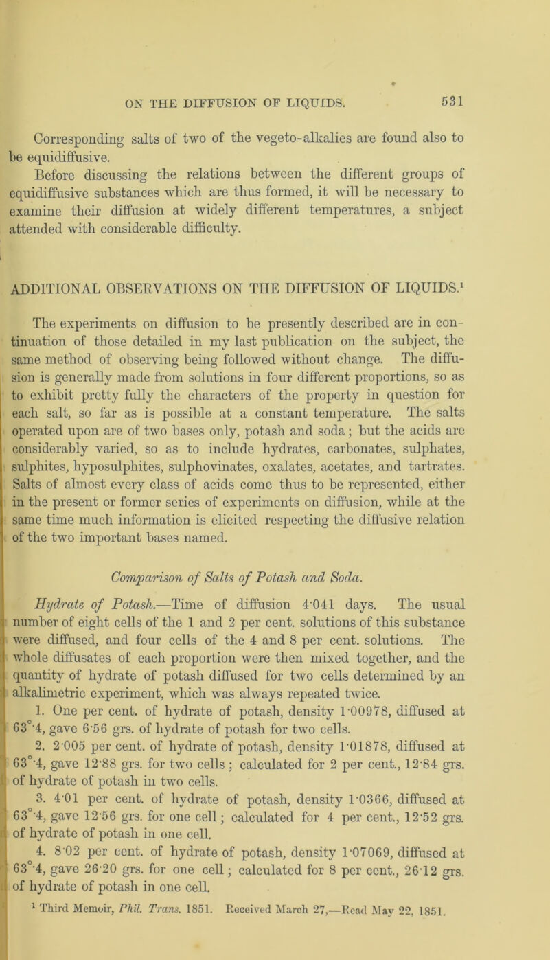 Corresponding salts of two of the vegeto-alkalies are found also to be equidiffusive. Before discussing the relations between the different groups of equidiffusive substances which are thus formed, it will be necessary to examine their diffusion at widely different temperatures, a subject attended with considerable difficulty. ADDITIONAL OBSERVATIONS ON THE DIFFUSION OF LIQUIDS.1 The experiments on diffusion to be presently described are in con- tinuation of those detailed in my last publication on the subject, the same method of observing being followed without change. The diffu- sion is generally made from solutions in four different proportions, so as to exhibit pretty fully the characters of the property in question for each salt, so far as is possible at a constant temperature. The salts operated upon are of two bases only, potash and soda; but the acids are considerably varied, so as to include hydrates, carbonates, sulphates, sulphites, hyposulphites, sulphovinates, oxalates, acetates, and tartrates. Salts of almost every class of acids come thus to be represented, either in the present or former series of experiments on diffusion, while at the same time much information is elicited respecting the diffusive relation of the two important bases named. Comparison of Salts of Potash and Soda. Hydrate of Potash.—Time of diffusion 4’041 days. The usual number of eight cells of the 1 and 2 per cent, solutions of this substance were diffused, and four cells of the 4 and 8 per cent, solutions. The whole diffusates of each proportion were then mixed together, and the quantity of hydrate of potash diffused for two cells determined by an alkalimetric experiment, which was always repeated twice. 1. One per cent, of hydrate of potash, density 1’00978, diffused at G3°’4, gave 6’5 6 grs. of hydrate of potash for two cells. 2. 2’005 per cent, of hydrate of potash, density 1’01878, diffused at 630-4, gave 12*88 grs. for two cells ; calculated for 2 per cent., 12’84 grs. i of hydrate of potash in two cells. 3. 4’01 per cent, of hydrate of potash, density U0366, diffused at 63°’4, gave 12’56 grs. for one cell; calculated for 4 per cent., 12’52 grs. i( of hydrate of potash in one cell. 4. 8’02 per cent, of hydrate of potash, density 1 07069, diffused at ' 63°’4, gave 26’20 grs. for one cell; calculated for 8 per cent., 26T2 grs. ( of hydrate of potash in one cell. 1 Third Memoir, Phil. Trans. 1851. Received March 27,—Read May 22, 1851.