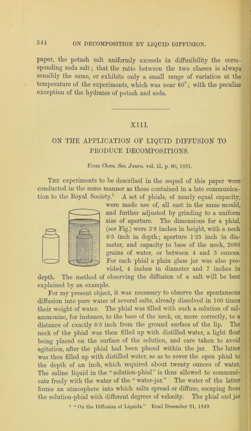 paper, the potash salt uniformly exceeds in diffusibility the corre- sponding soda salt; that the ratio between the two classes is always sensibly the same, or exhibits only a small range of variation at the temperature of the experiments, which was near 60°; with the peculiar exception of the hydrates of potash and soda. XIII. ON THE APPLICATION OF LIQUID DIFFUSION TO PEODUCE DECOMPOSITIONS. From Chem. Soc. Journ. vol. iii. p. 60, 1851. The experiments to be described in the sequel of this paper were conducted in the same manner as those contained in a late communica- tion to the Eoyal Society.1 A set of phials, of nearly equal capacity, were made use of, all cast in the same mould, and further adjusted by grinding to a uniform size of aperture. The dimensions for a phial, (see Fig.) were 3'8 inches in height, with a neck 0-5 inch in depth; aperture L25 inch in dia- meter, and capacity to base of the neck, 2080 grains of water, or between 4 and 5 ounces. For each phial a plain glass jar was also pro- vided, 4 inches in diameter and 7 inches in depth. The method of observing the diffusion of a salt will be best explained by an example. For my present object, it was necessary to observe the spontaneous diffusion into pure water of several salts, already dissolved in 100 times their weight of water. The phial was filled with such a solution of sal- ammoniac, for instance, to the base of the neck, or, more correctly, to a distance of exactly 0'5 inch from the ground surface of the lip. The neck of the phial was then filled up with distilled water, a light float being placed on the surface of the solution, and care taken to avoid agitation, after the phial had been placed within the jar. The latter was then filled up with distilled water, so as to cover the open phial to the depth of an inch, which required about twenty ounces of water. The saline liquid in the “solution-phial” is thus allowed to communi- cate freely with the water of the “ water-jar.” The water of the latter forms an atmosphere into which salts spread or diffuse, escaping from the solution-phial with different degrees of velocity. The phial and jar 1 “On the Diffusion of Liquids.” Read December 21, 1S49.